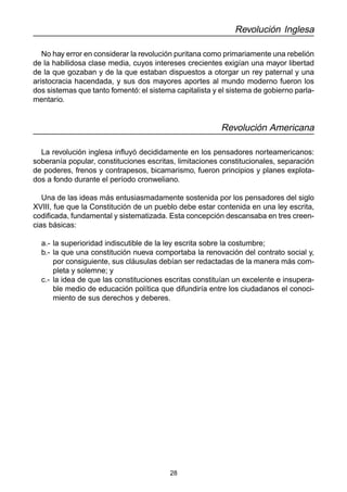 28 
Revolución Inglesa 
No hay error en considerar la revolución puritana como primariamente una rebelión 
de la habilidosa clase media, cuyos intereses crecientes exigían una mayor libertad 
de la que gozaban y de la que estaban dispuestos a otorgar un rey paternal y una 
aristocracia hacendada, y sus dos mayores aportes al mundo moderno fueron los 
dos sistemas que tanto fomentó: el sistema capitalista y el sistema de gobierno parla-mentario. 
Revolución Americana 
La revolución inglesa influyó decididamente en los pensadores norteamericanos: 
soberanía popular, constituciones escritas, limitaciones constitucionales, separación 
de poderes, frenos y contrapesos, bicamarismo, fueron principios y planes explota-dos 
a fondo durante el período cronweliano. 
Una de las ideas más entusiasmadamente sostenida por los pensadores del siglo 
XVIII, fue que la Constitución de un pueblo debe estar contenida en una ley escrita, 
codificada, fundamental y sistematizada. Esta concepción descansaba en tres creen-cias 
básicas: 
a.- la superioridad indiscutible de la ley escrita sobre la costumbre; 
b.- la que una constitución nueva comportaba la renovación del contrato social y, 
por consiguiente, sus cláusulas debían ser redactadas de la manera más com-pleta 
y solemne; y 
c.- la idea de que las constituciones escritas constituían un excelente e insupera-ble 
medio de educación política que difundiría entre los ciudadanos el conoci-miento 
de sus derechos y deberes. 
 