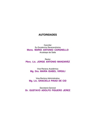 AUTORIDADES 
Canciller 
Su Excelencia Reverendísima 
Mons. MARIO ANTONIO CARGNELLO 
Arzobispo de Salta 
Rector 
Pbro. Lic. JORGE ANTONIO MANZARÁZ 
Vice-Rectora Académica 
Mg. Dra. MARÍA ISABEL VIRGILI 
Vice-Rectora Administrativa 
Mg. Lic. GRACIELA PINAD DE CID 
Secretario General 
Dr. GUSTAVO ADOLFO FIGUERO JEREZ 
3 
 