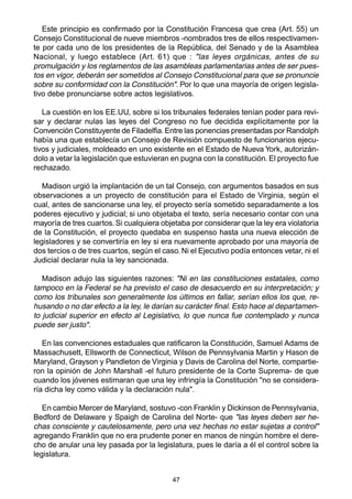 Este principio es confirmado por la Constitución Francesa que crea (Art. 55) un 
Consejo Constitucional de nueve miembros -nombrados tres de ellos respectivamen-te 
por cada uno de los presidentes de la República, del Senado y de la Asamblea 
Nacional, y luego establece (Art. 61) que : "las leyes orgánicas, antes de su 
promulgación y los reglamentos de las asambleas parlamentarias antes de ser pues-tos 
en vigor, deberán ser sometidos al Consejo Constitucional para que se pronuncie 
sobre su conformidad con la Constitución". Por lo que una mayoría de origen legisla-tivo 
debe pronunciarse sobre actos legislativos. 
La cuestión en los EE.UU, sobre si los tribunales federales tenían poder para revi-sar 
y declarar nulas las leyes del Congreso no fue decidida explícitamente por la 
Convención Constituyente de Filadelfia. Entre las ponencias presentadas por Randolph 
había una que establecía un Consejo de Revisión compuesto de funcionarios ejecu-tivos 
y judiciales, moldeado en uno existente en el Estado de Nueva York, autorizán-dolo 
a vetar la legislación que estuvieran en pugna con la constitución. El proyecto fue 
47 
rechazado. 
Madison urgió la implantación de un tal Consejo, con argumentos basados en sus 
observaciones a un proyecto de constitución para el Estado de Virginia, según el 
cual, antes de sancionarse una ley, el proyecto sería sometido separadamente a los 
poderes ejecutivo y judicial; si uno objetaba el texto, sería necesario contar con una 
mayoría de tres cuartos. Si cualquiera objetaba por considerar que la ley era violatoria 
de la Constitución, el proyecto quedaba en suspenso hasta una nueva elección de 
legisladores y se convertiría en ley si era nuevamente aprobado por una mayoría de 
dos tercios o de tres cuartos, según el caso. Ni el Ejecutivo podía entonces vetar, ni el 
Judicial declarar nula la ley sancionada. 
Madison adujo las siguientes razones: "Ni en las constituciones estatales, como 
tampoco en la Federal se ha previsto el caso de desacuerdo en su interpretación; y 
como los tribunales son generalmente los últimos en fallar, serían ellos los que, re-husando 
o no dar efecto a la ley, le darían su carácter final. Esto hace al departamen-to 
judicial superior en efecto al Legislativo, lo que nunca fue contemplado y nunca 
puede ser justo". 
En las convenciones estaduales que ratificaron la Constitución, Samuel Adams de 
Massachusett, Ellsworth de Connecticut, Wilson de Pennsylvania Martin y Hason de 
Maryland, Grayson y Pandleton de Virginia y Davis de Carolina del Norte, compartie-ron 
la opinión de John Marshall -el futuro presidente de la Corte Suprema- de que 
cuando los jóvenes estimaran que una ley infringía la Constitución "no se considera-ría 
dicha ley como válida y la declaración nula". 
En cambio Mercer de Maryland, sostuvo -con Franklin y Dickinson de Pennsylvania, 
Bedford de Delaware y Spaigh de Carolina del Norte- que "las leyes deben ser he-chas 
consciente y cautelosamente, pero una vez hechas no estar sujetas a control" 
agregando Franklin que no era prudente poner en manos de ningún hombre el dere-cho 
de anular una ley pasada por la legislatura, pues le daría a él el control sobre la 
legislatura. 
 