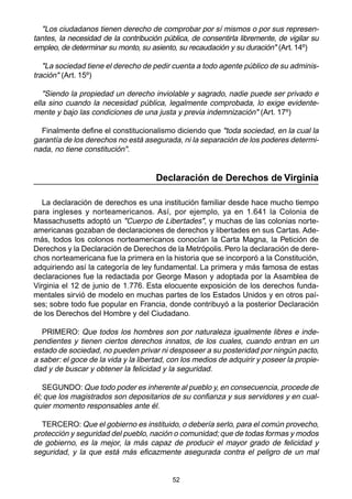 "Los ciudadanos tienen derecho de comprobar por sí mismos o por sus represen-tantes, 
la necesidad de la contribución pública, de consentirla libremente, de vigilar su 
empleo, de determinar su monto, su asiento, su recaudación y su duración" (Art. 14º) 
"La sociedad tiene el derecho de pedir cuenta a todo agente público de su adminis-tración" 
52 
(Art. 15º) 
"Siendo la propiedad un derecho inviolable y sagrado, nadie puede ser privado e 
ella sino cuando la necesidad pública, legalmente comprobada, lo exige evidente-mente 
y bajo las condiciones de una justa y previa indemnización" (Art. 17º) 
Finalmente define el constitucionalismo diciendo que "toda sociedad, en la cual la 
garantía de los derechos no está asegurada, ni la separación de los poderes determi-nada, 
no tiene constitución". 
Declaración de Derechos de Virginia 
La declaración de derechos es una institución familiar desde hace mucho tiempo 
para ingleses y norteamericanos. Así, por ejemplo, ya en 1.641 la Colonia de 
Massachusetts adoptó un "Cuerpo de Libertades", y muchas de las colonias norte-americanas 
gozaban de declaraciones de derechos y libertades en sus Cartas. Ade-más, 
todos los colonos norteamericanos conocían la Carta Magna, la Petición de 
Derechos y la Declaración de Derechos de la Metrópolis. Pero la declaración de dere-chos 
norteamericana fue la primera en la historia que se incorporó a la Constitución, 
adquiriendo así la categoría de ley fundamental. La primera y más famosa de estas 
declaraciones fue la redactada por George Mason y adoptada por la Asamblea de 
Virginia el 12 de junio de 1.776. Esta elocuente exposición de los derechos funda-mentales 
sirvió de modelo en muchas partes de los Estados Unidos y en otros paí-ses; 
sobre todo fue popular en Francia, donde contribuyó a la posterior Declaración 
de los Derechos del Hombre y del Ciudadano. 
PRIMERO: Que todos los hombres son por naturaleza igualmente libres e inde-pendientes 
y tienen ciertos derechos innatos, de los cuales, cuando entran en un 
estado de sociedad, no pueden privar ni desposeer a su posteridad por ningún pacto, 
a saber: el goce de la vida y la libertad, con los medios de adquirir y poseer la propie-dad 
y de buscar y obtener la felicidad y la seguridad. 
SEGUNDO: Que todo poder es inherente al pueblo y, en consecuencia, procede de 
él; que los magistrados son depositarios de su confianza y sus servidores y en cual-quier 
momento responsables ante él. 
TERCERO: Que el gobierno es instituido, o debería serlo, para el común provecho, 
protección y seguridad del pueblo, nación o comunidad; que de todas formas y modos 
de gobierno, es la mejor, la más capaz de producir el mayor grado de felicidad y 
seguridad, y la que está más eficazmente asegurada contra el peligro de un mal 
 