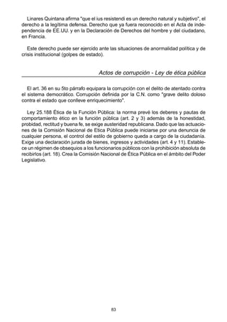 Linares Quintana afirma "que el ius resistendi es un derecho natural y subjetivo", el 
derecho a la legítima defensa. Derecho que ya fuera reconocido en el Acta de inde-pendencia 
de EE.UU. y en la Declaración de Derechos del hombre y del ciudadano, 
83 
en Francia. 
Este derecho puede ser ejercido ante las situaciones de anormalidad política y de 
crisis institucional (golpes de estado). 
Actos de corrupción - Ley de ética pública 
El art. 36 en su 5to párrafo equipara la corrupción con el delito de atentado contra 
el sistema democrático. Corrupción definida por la C.N. como "grave delito doloso 
contra el estado que conlleve enriquecimiento". 
Ley 25.188 Ética de la Función Pública: la norma prevé los deberes y pautas de 
comportamiento ético en la función pública (art. 2 y 3) además de la honestidad, 
probidad, rectitud y buena fe, se exige austeridad republicana. Dado que las actuacio-nes 
de la Comisión Nacional de Etica Pública puede iniciarse por una denuncia de 
cualquier persona, el control del estilo de gobierno queda a cargo de la ciudadanía. 
Exige una declaración jurada de bienes, ingresos y actividades (art. 4 y 11). Estable-ce 
un régimen de obsequios a los funcionarios públicos con la prohibición absoluta de 
recibirlos (art. 18). Crea la Comisión Nacional de Ética Pública en el ámbito del Poder 
Legislativo. 
 