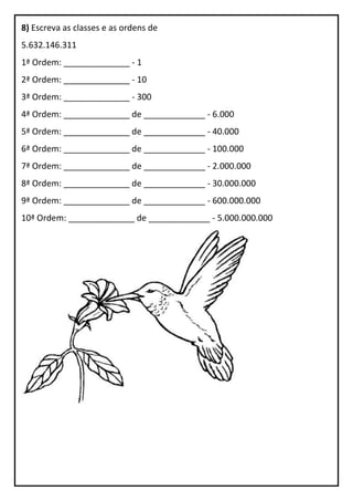 8) Escreva as classes e as ordens de
5.632.146.311
1ª Ordem: ______________ - 1
2ª Ordem: ______________ - 10
3ª Ordem: ______________ - 300
4ª Ordem: ______________ de _____________ - 6.000
5ª Ordem: ______________ de _____________ - 40.000
6ª Ordem: ______________ de _____________ - 100.000
7ª Ordem: ______________ de _____________ - 2.000.000
8ª Ordem: ______________ de _____________ - 30.000.000
9ª Ordem: ______________ de _____________ - 600.000.000
10ª Ordem: ______________ de _____________ - 5.000.000.000
 