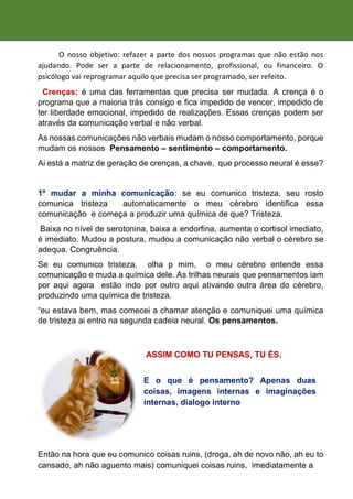O nosso objetivo: refazer a parte dos nossos programas que não estão nos
ajudando. Pode ser a parte de relacionamento, profissional, ou financeiro. O
psicólogo vai reprogramar aquilo que precisa ser programado, ser refeito.
Crenças: é uma das ferramentas que precisa ser mudada. A crença é o
programa que a maioria trás consigo e fica impedido de vencer, impedido de
ter liberdade emocional, impedido de realizações. Essas crenças podem ser
através da comunicação verbal e não verbal.
As nossas comunicações não verbais mudam o nosso comportamento, porque
mudam os nossos Pensamento – sentimento – comportamento.
Ai está a matriz de geração de crenças, a chave, que processo neural é esse?
1º mudar a minha comunicação: se eu comunico tristeza, seu rosto
comunica tristeza automaticamente o meu cérebro identifica essa
comunicação e começa a produzir uma química de que? Tristeza.
Baixa no nível de serotonina, baixa a endorfina, aumenta o cortisol imediato,
é imediato. Mudou a postura, mudou a comunicação não verbal o cérebro se
adequa. Congruência.
Se eu comunico tristeza, olha p mim, o meu cérebro entende essa
comunicação e muda a química dele. As trilhas neurais que pensamentos iam
por aqui agora estão indo por outro aqui ativando outra área do cérebro,
produzindo uma química de tristeza.
“eu estava bem, mas comecei a chamar atenção e comuniquei uma química
de tristeza ai entro na segunda cadeia neural. Os pensamentos.
Então na hora que eu comunico coisas ruins, (droga, ah de novo não, ah eu to
cansado, ah não aguento mais) comuniquei coisas ruins, imediatamente a
ASSIM COMO TU PENSAS, TU ÉS.
E o que é pensamento? Apenas duas
coisas, imagens internas e imaginações
internas, dialogo interno.
 