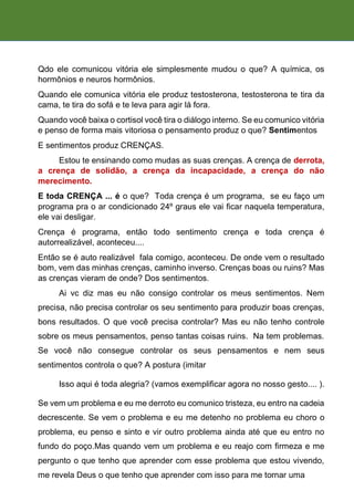 Qdo ele comunicou vitória ele simplesmente mudou o que? A química, os
hormônios e neuros hormônios.
Quando ele comunica vitória ele produz testosterona, testosterona te tira da
cama, te tira do sofá e te leva para agir lá fora.
Quando você baixa o cortisol você tira o diálogo interno. Se eu comunico vitória
e penso de forma mais vitoriosa o pensamento produz o que? Sentimentos
E sentimentos produz CRENÇAS.
Estou te ensinando como mudas as suas crenças. A crença de derrota,
a crença de solidão, a crença da incapacidade, a crença do não
merecimento.
E toda CRENÇA ... é o que? Toda crença é um programa, se eu faço um
programa pra o ar condicionado 24º graus ele vai ficar naquela temperatura,
ele vai desligar.
Crença é programa, então todo sentimento crença e toda crença é
autorrealizável, aconteceu....
Então se é auto realizável fala comigo, aconteceu. De onde vem o resultado
bom, vem das minhas crenças, caminho inverso. Crenças boas ou ruins? Mas
as crenças vieram de onde? Dos sentimentos.
Ai vc diz mas eu não consigo controlar os meus sentimentos. Nem
precisa, não precisa controlar os seu sentimento para produzir boas crenças,
bons resultados. O que você precisa controlar? Mas eu não tenho controle
sobre os meus pensamentos, penso tantas coisas ruins. Na tem problemas.
Se você não consegue controlar os seus pensamentos e nem seus
sentimentos controla o que? A postura (imitar
Isso aqui é toda alegria? (vamos exemplificar agora no nosso gesto.... ).
Se vem um problema e eu me derroto eu comunico tristeza, eu entro na cadeia
decrescente. Se vem o problema e eu me detenho no problema eu choro o
problema, eu penso e sinto e vir outro problema ainda até que eu entro no
fundo do poço.Mas quando vem um problema e eu reajo com firmeza e me
pergunto o que tenho que aprender com esse problema que estou vivendo,
me revela Deus o que tenho que aprender com isso para me tornar uma
 