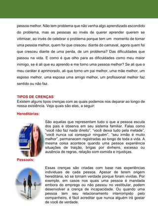 pessoa melhor. Não tem problema que não venha algo aprendizado escondido
do problema, mas as pessoas ao invés de querer aprender querem se
vitimizar, ao invés de celebrar o problema porque tem um momento de tornar
uma pessoa melhor, quem foi que cresceu diante do carnaval, agora quem foi
que cresceu diante de uma perda, de um problema? Das dificuldades que
passou na vida. E como é que olho para as dificuldades como meu maior
inimigo, se é ali que eu aprendo e me torno uma pessoa melhor? Se ali que o
meu caráter é aprimorado, ali que torno um pai melhor, uma mãe melhor, um
esposo melhor, uma esposa uma amigo melhor, um profissional melhor faz
sentido ou não faz.
TIPOS DE CRENÇAS
Existem alguns tipos crenças com as quais podemos nos deparar ao longo de
nossa existência. Veja quais são elas, a seguir:
Hereditárias:
São aquelas que representam tudo o que a pessoa escuta
dos pais e observa em seu sistema familiar. Falas como
“você não faz nada direito”, “você deixa tudo pela metade”,
“você nunca vai conseguir ninguém”, “seu irmão é muito
melhor”, permanecem registradas ao longo de toda a vida. A
mesma coisa acontece quando uma pessoa experiência
situações de traição, brigas por dinheiro, excesso ou
ausência de regras, relação com comida e injustiças.
Pessoais:
Essas crenças são criadas com base nas experiências
individuais de cada pessoa. Apesar de terem origem
hereditária, só se tornam verdade porque foram vividas. Por
exemplo, em casos nos quais uma pessoa é mandada
embora do emprego ou não passou no vestibular, podem
desenvolver a crença de incapacidade. Ou quando uma
pessoa tem seu relacionamento interrompido pelo
companheiro, é fácil acreditar que nunca alguém irá gostar
de você de verdade.
 