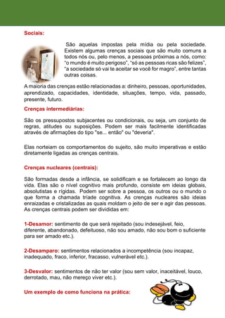Sociais:
São aquelas impostas pela mídia ou pela sociedade.
Existem algumas crenças sociais que são muito comuns a
todos nós ou, pelo menos, a pessoas próximas a nós, como:
“o mundo é muito perigoso”, “só as pessoas ricas são felizes”,
“a sociedade só vai te aceitar se você for magro”, entre tantas
outras coisas.
A maioria das crenças estão relacionadas a: dinheiro, pessoas, oportunidades,
aprendizado, capacidades, identidade, situações, tempo, vida, passado,
presente, futuro.
Crenças intermediárias:
São os pressupostos subjacentes ou condicionais, ou seja, um conjunto de
regras, atitudes ou suposições. Podem ser mais facilmente identificadas
através de afirmações do tipo "se... então" ou "deveria".
Elas norteiam os comportamentos do sujeito, são muito imperativas e estão
diretamente ligadas as crenças centrais.
Crenças nucleares (centrais):
São formadas desde a infância, se solidificam e se fortalecem ao longo da
vida. Elas são o nível cognitivo mais profundo, consiste em ideias globais,
absolutistas e rígidas. Podem ser sobre a pessoa, os outros ou o mundo o
que forma a chamada tríade cognitiva. As crenças nucleares são ideias
enraizadas e cristalizadas as quais moldam o jeito de ser e agir das pessoas.
As crenças centrais podem ser divididas em:
1-Desamor: sentimento de que será rejeitado (sou indesejável, feio,
diferente, abandonado, defeituoso, não sou amado, não sou bom o suficiente
para ser amado etc.).
2-Desamparo: sentimentos relacionados a incompetência (sou incapaz,
inadequado, fraco, inferior, fracasso, vulnerável etc.).
3-Desvalor: sentimentos de não ter valor (sou sem valor, inaceitável, louco,
derrotado, mau, não mereço viver etc.).
Um exemplo de como funciona na prática:
 
