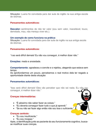 Situação: Luana foi convidada para dar aula de inglês na sua antiga escola
de idiomas.
Pensamentos automáticos:
Desvalor: sentimentos de não ter valor (sou sem valor, inaceitável, louco,
derrotado, mau, não mereço viver etc.).
Um exemplo de como funciona na prática:
Situação: Luana foi convidada para dar aula de inglês na sua antiga escola
de idiomas.
Pensamentos automáticos:
“Isso será difícil demais! Eu não vou conseguir, é melhor dizer não.”
Emoções: medo e ansiedade.
Comportamento: agradeceu o convite e o rejeitou, alegando que estava sem
tempo.
Ao aprofundarmos um pouco, percebemos o real motivo dela ter negado a
oportunidade diante desta situação:
Pensamentos automáticos:
“Isso será difícil demais! Eles vão perceber que não sei nada. Eu não vou
conseguir, é melhor dizer não.”
Crenças intermediárias:
 “É péssimo não saber fazer as coisas.”
 “Eu deveria conseguir fazer tudo o que já aprendi.”
 “Se eu não sei fazer algo então não sou boa o suficiente.”
Crenças centrais:
 “Eu sou insuficiente.”
 “Eu sou incapaz.”
Após, a identificação junto ao paciente do seu funcionamento cognitivo, busca-
se modificar suas crenças.
 