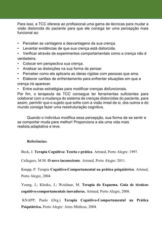 Para isso, a TCC oferece ao profissional uma gama de técnicas para mudar a
visão distorcida do paciente para que ele consiga ter uma percepção mais
funcional ao:
• Perceber as vantagens e desvantagens da sua crença.
• Levantar evidências de que sua crença está distorcida.
• Verificar através de experimentos comportamentais como a crença não é
verdadeira.
• Colocar em perspectiva sua crença.
• Analisar as distorções na sua forma de pensar.
• Perceber como ele aplicaria as ideias rígidas com pessoas que ama.
• Elaborar cartões de enfrentamento para enfrentar situações em que a
crença irá aparecer.
• Entre outras estratégias para modificar crenças disfuncionais.
Por fim, o terapeuta da TCC consegue ter ferramentas suficientes para
colaborar com a mudança do sistema de crenças distorcidas do paciente, para
assim, permitir que o sujeito que sofre com a visão irreal de si, dos outros e do
mundo consiga fazer uma reestruturação cognitiva.
Quando o indivíduo modifica essa percepção, sua forma de se sentir e
se comportar muda para melhor! Proporciona a ela uma vida mais
realista,adaptativa e leve.
Referências:
Beck, J. Terapia Cognitiva: Teoria e prática. Artmed, Porto Alegre: 1997.
Callegaro, M.M. O novo inconsciente. Artmed, Porto Alegre: 2011.
Knapp, P. Terapia Cognitivo-Comportamental na prática psiquiátrica. Artmed,
Porto Alegre, 2004.
Young, J.; Klosko, J.; Weishaar, M. Terapia do Esquema. Guia de técnicas
cognitivo-comportamentais inovadoras. Artmed, Porto Alegre, 2008.
KNAPP, Paulo (Org.) Terapia Cognitivo-Comportamental na Prática
Psiquiátrica. Porto Alegre: Artes Médicas, 2004.
 