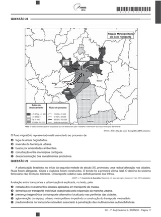 CH - 1º dia | Caderno 3 - BRANCO - Página 11
2014
–75 275 a –31 400
–31 399 a 0
0 a 19 168
19 169 a 293 119
Saldo do
deslocamento Fluxo de pessoas
15 000 a 31 400
31 401 a 58 300
58 301 a 103 200
limite de município
Confins
Ribeirão
das
Neves
Vespasiano
Santa Luzia
Sabará
Nova Lima
Betim
Ibirité
Região Metropolitana
de Belo Horizonte
Itabirito
Contagem Belo Horizonte
Nota: O saldo considera apenas as pessoas que se deslocavam para o trabalho e retornavam aos seus municípios diariamente.
BRASIL. IBGE. (adaptado).
A fuga de áreas degradadas.
B inversão da hierarquia urbana.
C busca por amenidades ambientais.
D conurbação entre municípios contíguos.
E desconcentração dos investimentos produtivos.
A urbanização brasileira, no início da segunda metade do século XX, promoveu uma radical alteração nas cidades.
Ruas foram alargadas, túneis e viadutos foram construídos. O bonde foi a primeira vítima fatal. O destino do sistema
JANOT, L. F. A caminho de Guaratiba. Disponível em: www.iab.org.br. Acesso em: 9 jan. 2014 (adaptado).
A relação entre transportes e urbanização é explicada, no texto, pela
A retirada dos investimentos estatais aplicados em transporte de massa.
B demanda por transporte individual ocasionada pela expansão da mancha urbana.
C presença hegemônica do transporte alternativo localizado nas periferias das cidades.
D aglomeração do espaço urbano metropolitano impedindo a construção do transporte metroviário.
E predominância do transporte rodoviário associado à penetração das multinacionais automobilísticas.
QUESTÃO 28
QUESTÃO 29
*BRAN75SAB11*
 