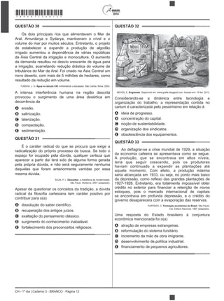 CH - 1º dia | Caderno 3 - BRANCO - Página 12
2014
QUESTÃO 30
Os dois principais rios que alimentavam o Mar de
Aral, Amurdarya e Sydarya, mantiveram o nível e o
volume do mar por muitos séculos. Entretanto, o projeto
de estabelecer e expandir a produção de algodão
irrigado aumentou a dependência de várias repúblicas
da Ásia Central da irrigação e monocultura. O aumento
da demanda resultou no desvio crescente de água para
a irrigação, acarretando redução drástica do volume de
tributários do Mar de Aral. Foi criado na Ásia Central um
novo deserto, com mais de 5 milhões de hectares, como
resultado da redução em volume.
TUNDISI, J. G. Água no século XXI: enfrentando a escassez. São Carlos: Rima, 2003.
A intensa interferência humana na região descrita
provocou o surgimento de uma área desértica em
decorrência da
A erosão.
B salinização.
C laterização.
D compactação.
E sedimentação.
QUESTÃO 31
É o caráter radical do que se procura que exige a
radicalização do próprio processo de busca. Se todo o
espaço for ocupado pela dúvida, qualquer certeza que
aparecer a partir daí terá sido de alguma forma gerada
pela própria dúvida, e não será seguramente nenhuma
daquelas que foram anteriormente varridas por essa
mesma dúvida.
SILVA, F. L. Descartes: a metafísica da modernidade.
São Paulo: Moderna, 2001 (adaptado).
Apesar de questionar os conceitos da tradição, a dúvida
contribuir para o(a)
A
B recuperação dos antigos juízos.
C exaltação do pensamento clássico.
D surgimento do conhecimento inabalável.
E fortalecimento dos preconceitos religiosos.
QUESTÃO 32
NEVES, E. Engraxate. Disponível em: www.grafar.blogspot.com. Acesso em: 15 fev. 2013.
Considerando-se a dinâmica entre tecnologia e
organização do trabalho, a representação contida no
cartum é caracterizada pelo pessimismo em relação à
A ideia de progresso.
B concentração do capital.
C noção de sustentabilidade.
D organização dos sindicatos.
E obsolescência dos equipamentos.
QUESTÃO 33
da economia cafeeira se apresentava como se segue.
A produção, que se encontrava em altos níveis,
teria que seguir crescendo, pois os produtores
haviam continuado a expandir as plantações até
aquele momento. Com efeito, a produção máxima
seria alcançada em 1933, ou seja, no ponto mais baixo
1927-1928. Entretanto, era totalmente impossível obter
estoques, pois o mercado internacional de capitais
se encontrava em profunda depressão, e o crédito do
governo desaparecera com a evaporação das reservas.
FURTADO, C. Formação econômica do Brasil. São Paulo:
Cia. Editora Nacional, 1997 (adaptado).
Uma resposta do Estado brasileiro à conjuntura
econômica mencionada foi o(a)
A atração de empresas estrangeiras.
B reformulação do sistema fundiário.
C incremento da mão de obra imigrante.
D desenvolvimento de política industrial.
E
*BRAN75SAB12*
 
