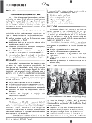 CH - 1º dia | Caderno 3 - BRANCO - Página 14
2014
QUESTÃO 37
Estatuto da Frente Negra Brasileira (FNB)
Art. 1º - Fica fundada nesta cidade de São Paulo, para
se irradiar por todo o Brasil, a Frente Negra Brasileira,
união política e social da Gente Negra Nacional, para a
da sua atividade material e moral no passado e para
reivindicação de seus direitos sociais e políticos, atuais,
na Comunhão Brasileira.
, 4 nov. 1931.
Quando foi fechada pela ditadura do Estado Novo, em
1937, a FNB caracterizava-se como uma organização
A política, engajada na luta por direitos sociais para a
população negra no Brasil.
B
brasileiros depois da abolição.
C paramilitar, voltada para o alistamento de negros na
luta contra as oligarquias regionais.
D democrático-liberal, envolvida na Revolução
Constitucionalista conduzida a partir de São Paulo.
E internacionalista, ligada à exaltação da identidade
das populações africanas em situação de diáspora.
QUESTÃO 38
No século XIX, o preço mais alto dos terrenos situados
no centro das cidades é causa da especialização dos
bairros e de sua diferenciação social. Muitas pessoas,
que não têm meios de pagar os altos aluguéis dos bairros
elegantes, são progressivamente rejeitadas para a
periferia, como os subúrbios e os bairros mais afastados.
RÉMOND, R. O século XIX. São Paulo: Cultrix, 1989 (adaptado).
descrito no texto é a
A criação de condomínios fechados de moradia.
B decadência das áreas centrais de comércio popular.
C aceleração do processo conhecido como cercamento.
D ampliação do tempo de deslocamento diário da
população.
E contenção da ocupação de espaços sem
infraestrutura satisfatória.
QUESTÃO 39
Três décadas — de 1884 a 1914 — separam o século XIX
— que terminou com a corrida dos países europeus para a
nacional na Europa — do século XX, que começou com
a Primeira Guerra Mundial. É o período do Imperialismo,
da quietude estagnante na Europa e dos acontecimentos
empolgantes na Ásia e na África.
ARENDT, H. As origens do totalitarismo. São Paulo: Cia. das Letras, 2012.
O processo histórico citado contribuiu para a eclosão da
Primeira Grande Guerra na medida em que
A difundiu as teorias socialistas.
B acirrou as disputas territoriais.
C superou as crises econômicas.
D
E conteve os sentimentos xenófobos.
QUESTÃO 40
Alguns dos desejos são naturais e necessários;
outros, naturais e não necessários; outros, nem
naturais nem necessários, mas nascidos de vã opinião.
Os desejos que não nos trazem dor se não satisfeitos
não são necessários, mas o seu impulso pode ser
facilmente desfeito, quando é difícil obter sua satisfação
ou parecem geradores de dano.
EPICURO DE SAMOS. Doutrinas principais. In: SANSON, V. F. .
Rio de Janeiro: Eduff, 1974.
uro, o homem tem
A alcançar o prazer moderado e a felicidade.
B valorizar os deveres e as obrigações sociais.
C aceitar o sofrimento e o rigorismo da vida com
resignação.
D
divindade.
E defender a indiferença e a impossibilidade de se
atingir o saber.
QUESTÃO 41
SANZIO, R. Detalhe do afresco A Escola de Atenas
Acesso em: 20 mar. 2013.
No centro
conhecimento se encontra em uma instância na qual o
homem descobre a
A suspensão do juízo como reveladora da verdade.
B realidade inteligível por meio do método dialético.
C salvação da condição mortal pelo poder de Deus.
D essência das coisas sensíveis no intelecto divino.
E ordem intrínseca ao mundo por meio da sensibilidade.
*BRAN75SAB14*
 