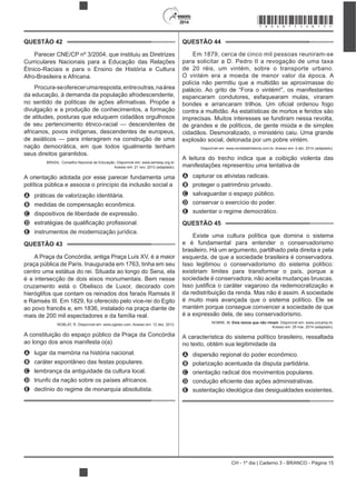 CH - 1º dia | Caderno 3 - BRANCO - Página 15
2014
QUESTÃO 42
Parecer CNE/CP nº 3/2004, que instituiu as Diretrizes
Curriculares Nacionais para a Educação das Relações
Étnico-Raciais e para o Ensino de História e Cultura
Afro-Brasileira e Africana.
Procura-seoferecerumaresposta,entreoutras,naárea
da educação, à demanda da população afrodescendente,
divulgação e a produção de conhecimentos, a formação
de atitudes, posturas que eduquem cidadãos orgulhosos
de seu pertencimento étnico-racial — descendentes de
africanos, povos indígenas, descendentes de europeus,
de asiáticos — para interagirem na construção de uma
nação democrática, em que todos igualmente tenham
seus direitos garantidos.
BRASIL. Conselho Nacional de Educação. Disponível em: www.semesp.org.br.
Acesso em: 21 nov. 2013 (adaptado).
A orientação adotada por esse parecer fundamenta uma
política pública e associa o princípio da inclusão social a
A práticas de valorização identitária.
B medidas de compensação econômica.
C dispositivos de liberdade de expressão.
D
E instrumentos de modernização jurídica.
QUESTÃO 43
A Praça da Concórdia, antiga Praça Luís XV, é a maior
praça pública de Paris. Inaugurada em 1763, tinha em seu
centro uma estátua do rei. Situada ao longo do Sena, ela
é a intersecção de dois eixos monumentais. Bem nesse
cruzamento está o Obelisco de Luxor, decorado com
hieróglifos que contam os reinados dos faraós Ramsés II
e Ramsés III. Em 1829, foi oferecido pelo vice-rei do Egito
ao povo francês e, em 1836, instalado na praça diante de
mais de 200 mil espectadores e da família real.
NOBLAT, R. Disponível em: www.oglobo.com. Acesso em: 12 dez. 2012.
A constituição do espaço público da Praça da Concórdia
ao longo dos anos manifesta o(a)
A lugar da memória na história nacional.
B caráter espontâneo das festas populares.
C lembrança da antiguidade da cultura local.
D triunfo da nação sobre os países africanos.
E declínio do regime de monarquia absolutista.
QUESTÃO 44
Em 1879, cerca de cinco mil pessoas reuniram-se
para solicitar a D. Pedro II a revogação de uma taxa
de 20 réis, um vintém, sobre o transporte urbano.
O vintém era a moeda de menor valor da época. A
polícia não permitiu que a multidão se aproximasse do
palácio. Ao grito de “Fora o vintém!”, os manifestantes
espancaram condutores, esfaquearam mulas, viraram
contra a multidão. As estatísticas de mortos e feridos são
imprecisas. Muitos interesses se fundiram nessa revolta,
de grandes e de políticos, de gente miúda e de simples
cidadãos. Desmoralizado, o ministério caiu. Uma grande
explosão social, detonada por um pobre vintém.
Disponível em: www.revistadehistoria.com.br. Acesso em: 4 abr. 2014 (adaptado).
A leitura do trecho indica que a coibição violenta das
manifestações representou uma tentativa de
A capturar os ativistas radicais.
B proteger o patrimônio privado.
C salvaguardar o espaço público.
D conservar o exercício do poder.
E sustentar o regime democrático.
QUESTÃO 45
Existe uma cultura política que domina o sistema
e é fundamental para entender o conservadorismo
brasileiro. Há um argumento, partilhado pela direita e pela
esquerda, de que a sociedade brasileira é conservadora.
Isso legitimou o conservadorismo do sistema político:
existiriam limites para transformar o país, porque a
sociedade é conservadora, não aceita mudanças bruscas.
da redistribuição da renda. Mas não é assim. A sociedade
é muito mais avançada que o sistema político. Ele se
mantém porque consegue convencer a sociedade de que
é a expressão dela, de seu conservadorismo.
NOBRE, M. Dois ismos que não rimam. Disponível em: www.unicamp.br.
Acesso em: 28 mar. 2014 (adaptado).
A característica do sistema político brasileiro, ressaltada
no texto, obtém sua legitimidade da
A dispersão regional do poder econômico.
B polarização acentuada da disputa partidária.
C orientação radical dos movimentos populares.
D
E sustentação ideológica das desigualdades existentes.
*BRAN75SAB15*
 