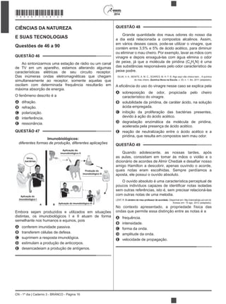 CN - 1º dia | Caderno 3 - BRANCO - Página 16
2014
CIÊNCIAS DA NATUREZA
E SUAS TECNOLOGIAS
Questões de 46 a 90
QUESTÃO 46
Ao sintonizarmos uma estação de rádio ou um canal
de TV em um aparelho, estamos alterando algumas
características elétricas de seu circuito receptor.
Das inúmeras ondas eletromagnéticas que chegam
simultaneamente ao receptor, somente aquelas que
oscilam com determinada frequência resultarão em
máxima absorção de energia.
O fenômeno descrito é a
A difração.
B refração.
C polarização.
D interferência.
E ressonância.
QUESTÃO 47
Imunobiológicos:
diferentes formas de produção, diferentes aplicações
Aplicação do
imunobiológico I
Produção do
imunobiológico III
Aplicação do imunobiológico III
Aplicação do
imunobiológico II
Vírus,
bactérias
A B
Embora sejam produzidos e utilizados em situações
distintas, os imunobiológicos I e II atuam de forma
semelhante nos humanos e equinos, pois
A conferem imunidade passiva.
B transferem células de defesa.
C suprimem a resposta imunológica.
D estimulam a produção de anticorpos.
E desencadeiam a produção de antígenos.
QUESTÃO 48
Grande quantidade dos maus odores do nosso dia
a dia está relacionada a compostos alcalinos. Assim,
em vários desses casos, pode-se utilizar o vinagre, que
contém entre 3,5% e 5% de ácido acético, para diminuir
ou eliminar o mau cheiro. Por exemplo, lavar as mãos com
vinagre e depois enxaguá-las com água elimina o odor
de peixe, já que a molécula de piridina (C5
H5
N) é uma
das substâncias responsáveis pelo odor característico de
peixe podre.
SILVA, V. A.; BENITE, A. M. C.; SOARES, M. H. F. B. Algo aqui não cheira bem... A química
do mau cheiro. Química Nova na Escola, v. 33, n. 1, fev. 2011 (adaptado).
A sobreposição de odor, propiciada pelo cheiro
característico do vinagre.
B solubilidade da piridina, de caráter ácido, na solução
ácida empregada.
C inibição da proliferação das bactérias presentes,
devido à ação do ácido acético.
D degradação enzimática da molécula de piridina,
acelerada pela presença de ácido acético.
E reação de neutralização entre o ácido acético e a
piridina, que resulta em compostos sem mau odor.
QUESTÃO 49
Quando adolescente, as nossas tardes, após
as aulas, consistiam em tomar às mãos o violão e o
amigo Hamilton a descobrir, apenas ouvindo o acorde,
quais notas eram escolhidas. Sempre perdíamos a
aposta, ele possui o ouvido absoluto.
O ouvido absoluto é uma característica perceptual de
sem outras referências, isto é, sem precisar relacioná-las
com outras notas de uma melodia.
LENT, R. O cérebro do meu professor de acordeão. Disponível em: http://cienciahoje.uol.com.br.
Acesso em: 15 ago. 2012 (adaptado).
No contexto apresentado, a propriedade física das
ondas que permite essa distinção entre as notas é a
A frequência.
B intensidade.
C forma da onda.
D amplitude da onda.
E velocidade de propagação.
*BRAN75SAB16*
 