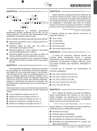 CN - 1º dia | Caderno 3 - BRANCO - Página 17
2014
QUESTÃO 50
No heredograma, os símbolos preenchidos
representam pessoas portadoras de um tipo raro de
doença genética. Os homens são representados pelos
quadrados e as mulheres, pelos círculos.
Qual é o padrão de herança observado para essa doença?
A Dominante autossômico, pois a doença aparece em
ambos os sexos.
B Recessivo ligado ao sexo, pois não ocorre a
C Recessivo ligado ao Y, pois a doença é transmitida
D
homens afetados também apresentam a doença.
E Codominante autossômico, pois a doença é herdada
da mãe.
QUESTÃO 51
Um pesquisador percebe que o rótulo de um dos vidros
em que guarda um concentrado de enzimas digestivas
está ilegível. Ele não sabe qual enzima o vidro contém,
age no estômago digerindo proteínas. Sabendo que a
digestão no estômago é ácida e no intestino é básica, ele
monta cinco tubos de ensaio com alimentos diferentes,
adiciona o concentrado de enzimas em soluções com
pH determinado e aguarda para ver se a enzima age em
algum deles.
O tubo de ensaio em que a enzima deve agir para indicar
que a hipótese do pesquisador está correta é aquele que
contém
A cubo de batata em solução com pH = 9.
B pedaço de carne em solução com pH = 5.
C clara de ovo cozida em solução com pH = 9.
D porção de macarrão em solução com pH = 5.
E bolinha de manteiga em solução com pH = 9.
QUESTÃO 52
Alguns sistemas de segurança incluem detectores de
movimento. Nesses sensores, existe uma substância que
se polariza na presença de radiação eletromagnética de
certa região de frequência, gerando uma tensão que pode
Quando uma pessoa se aproxima do sistema, a radiação
emitida por seu corpo é detectada por esse tipo de sensor.
WENDLING, M. Sensores. Disponível em: www2.feg.unesp.br.
Acesso em: 7 maio 2014 (adaptado).
A radiação captada por esse detector encontra-se na
região de frequência
A da luz visível.
B do ultravioleta.
C do infravermelho.
D das micro-ondas.
E das ondas longas de rádio.
QUESTÃO 53
O estudo de compostos orgânicos permite aos
responsáveis pelas características de cada substância
descoberta. Um laboratório investiga moléculas quirais
cuja cadeia carbônica seja insaturada, heterogênea e
A fórmula que se enquadra nas características da
molécula investigada é
A CH3
–(CH)2
–CH(OH)–CO–NH–CH3
.
B CH3
–(CH)2
–CH(CH3
)–CO–NH–CH3
.
C CH3
–(CH)2
–CH(CH3
)–CO–NH2
.
D CH3
–CH2
–CH(CH3
)–CO–NH–CH3
.
E C6
H5
–CH2
–CO–NH–CH3
.
QUESTÃO 54
Com o objetivo de substituir as sacolas de polietileno,
alguns supermercados têm utilizado um novo tipo de
plástico ecológico, que apresenta em sua composição
amido de milho e uma resina polimérica termoplástica,
obtida a partir de uma fonte petroquímica.
ERENO, D. Plásticos de vegetais. Pesquisa Fapesp, n. 179, jan. 2011 (adaptado).
Nesses plásticos, a fragmentação da resina polimérica é
facilitada porque os carboidratos presentes
A dissolvem-se na água.
B absorvem água com facilidade.
C caramelizam por aquecimento e quebram.
D são digeridos por organismos decompositores.
E decompõem-se espontaneamente em contato com
água e gás carbônico.
*BRAN75SAB17*
 