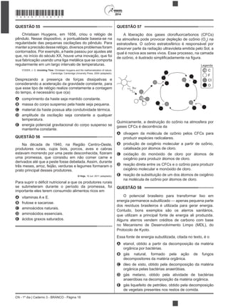 CN - 1º dia | Caderno 3 - BRANCO - Página 18
2014
QUESTÃO 55
Christiaan Huygens, em 1656, criou o relógio de
pêndulo. Nesse dispositivo, a pontualidade baseia-se na
regularidade das pequenas oscilações do pêndulo. Para
manter a precisão desse relógio, diversos problemas foram
contornados. Por exemplo, a haste passou por ajustes até
que, no início do século XX, houve uma inovação, que foi
sua fabricação usando uma liga metálica que se comporta
regularmente em um largo intervalo de temperaturas.
YODER, J. G. Unrolling Time: Christiaan Huygens and the mathematization of nature.
Cambridge: Cambridge University Press, 2004 (adaptado).
Desprezando a presença de forças dissipativas e
considerando a aceleração da gravidade constante, para
que esse tipo de relógio realize corretamente a contagem
do tempo, é necessário que o(a)
A comprimento da haste seja mantido constante.
B massa do corpo suspenso pela haste seja pequena.
C material da haste possua alta condutividade térmica.
D amplitude da oscilação seja constante a qualquer
temperatura.
E energia potencial gravitacional do corpo suspenso se
mantenha constante.
QUESTÃO 56
Na década de 1940, na Região Centro-Oeste,
produtores rurais, cujos bois, porcos, aves e cabras
uma promessa, que consistiu em não comer carne e
derivados até que a peste fosse debelada. Assim, durante
três meses, arroz, feijão, verduras e legumes formaram o
prato principal desses produtores.
O Hoje, 15 out. 2011 (adaptado).
se submeteram durante o período da promessa, foi
importante eles terem consumido alimentos ricos em
A vitaminas A e E.
B frutose e sacarose.
C aminoácidos naturais.
D aminoácidos essenciais.
E ácidos graxos saturados.
QUESTÃO 57
na atmosfera pode provocar depleção de ozônio (O3
) na
estratosfera. O ozônio estratosférico é responsável por
absorver parte da radiação ultravioleta emitida pelo Sol, a
qual é nociva aos seres vivos. Esse processo, na camada
+
+
h
Legenda
C
F
CI
O
Quimicamente, a destruição do ozônio na atmosfera por
gases CFCs é decorrência da
A clivagem da molécula de ozônio pelos CFCs para
produzir espécies radicalares.
B produção de oxigênio molecular a partir de ozônio,
catalisada por átomos de cloro.
C oxidação do monóxido de cloro por átomos de
oxigênio para produzir átomos de cloro.
D reação direta entre os CFCs e o ozônio para produzir
oxigênio molecular e monóxido de cloro.
E reação de substituição de um dos átomos de oxigênio
na molécula de ozônio por átomos de cloro.
QUESTÃO 58
O potencial brasileiro para transformar lixo em
energia permanece subutilizado — apenas pequena parte
dos resíduos brasileiros é utilizada para gerar energia.
Contudo, bons exemplos são os aterros sanitários,
que utilizam a principal fonte de energia ali produzida.
Alguns aterros vendem créditos de carbono com base
no Mecanismo de Desenvolvimento Limpo (MDL), do
Protocolo de Kyoto.
Essa fonte de energia subutilizada, citada no texto, é o
A etanol, obtido a partir da decomposição da matéria
orgânica por bactérias.
B gás natural, formado pela ação de fungos
decompositores da matéria orgânica.
C óleo de xisto, obtido pela decomposição da matéria
orgânica pelas bactérias anaeróbias.
D gás metano, obtido pela atividade de bactérias
anaeróbias na decomposição da matéria orgânica.
E gás liquefeito de petróleo, obtido pela decomposição
de vegetais presentes nos restos de comida.
*BRAN75SAB18*
 