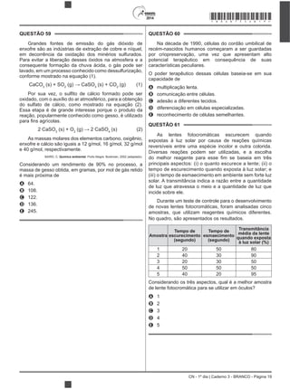 CN - 1º dia | Caderno 3 - BRANCO - Página 19
2014
QUESTÃO 59
Grandes fontes de emissão do gás dióxido de
enxofre são as indústrias de extração de cobre e níquel,
em decorrência da oxidação dos minérios sulfurados.
Para evitar a liberação desses óxidos na atmosfera e a
consequente formação da chuva ácida, o gás pode ser
lavado, em um processo conhecido como dessulfurização,
conforme mostrado na equação (1).
CaCO3
(s) + SO2 3
(s) + CO2
(g) (1)
oxidado, com o auxílio do ar atmosférico, para a obtenção
do sulfato de cálcio, como mostrado na equação (2).
Essa etapa é de grande interesse porque o produto da
reação, popularmente conhecido como gesso, é utilizado
2 CaSO3
(s) + O2 4
(s) (2)
As massas molares dos elementos carbono, oxigênio,
enxofre e cálcio são iguais a 12 g/mol, 16 g/mol, 32 g/mol
e 40 g/mol, respectivamente.
BAIRD, C. Química ambiental. Porto Alegre: Bookman, 2002 (adaptado).
Considerando um rendimento de 90% no processo, a
massa de gesso obtida, em gramas, por mol de gás retido
é mais próxima de
A 64.
B 108.
C 122.
D 136.
E 245.
QUESTÃO 60
Na década de 1990, células do cordão umbilical de
recém-nascidos humanos começaram a ser guardadas
por criopreservação, uma vez que apresentam alto
potencial terapêutico em consequência de suas
características peculiares.
O poder terapêutico dessas células baseia-se em sua
capacidade de
A multiplicação lenta.
B comunicação entre células.
C adesão a diferentes tecidos.
D diferenciação em células especializadas.
E reconhecimento de células semelhantes.
QUESTÃO 61
As lentes fotocromáticas escurecem quando
expostas à luz solar por causa de reações químicas
reversíveis entre uma espécie incolor e outra colorida.
Diversas reações podem ser utilizadas, e a escolha
principais aspectos: (i) o quanto escurece a lente; (ii) o
tempo de escurecimento quando exposta à luz solar; e
(iii) o tempo de esmaecimento em ambiente sem forte luz
solar. A transmitância indica a razão entre a quantidade
de luz que atravessa o meio e a quantidade de luz que
incide sobre ele.
Durante um teste de controle para o desenvolvimento
de novas lentes fotocromáticas, foram analisadas cinco
amostras, que utilizam reagentes químicos diferentes.
No quadro, são apresentados os resultados.
Amostra
Tempo de
escurecimento
(segundo)
Tempo de
esmaecimento
(segundo)
Transmitância
média da lente
quando exposta
à luz solar (%)
1 20 50 80
2 40 30 90
3 20 30 50
4 50 50 50
5 40 20 95
Considerando os três aspectos, qual é a melhor amostra
de lente fotocromática para se utilizar em óculos?
A 1
B 2
C 3
D 4
E 5
*BRAN75SAB19*
 