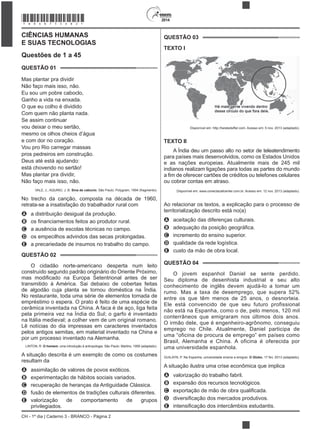 CH - 1º dia | Caderno 3 - BRANCO - Página 2
2014
CIÊNCIAS HUMANAS
E SUAS TECNOLOGIAS
Questões de 1 a 45
QUESTÃO 01
Mas plantar pra dividir
Não faço mais isso, não.
Eu sou um pobre caboclo,
Ganho a vida na enxada.
O que eu colho é dividido
Com quem não planta nada.
Se assim continuar
vou deixar o meu sertão,
mesmo os olhos cheios d’água
e com dor no coração.
Vou pro Rio carregar massas
pros pedreiros em construção.
Deus até está ajudando:
está chovendo no sertão!
Mas plantar pra dividir,
Não faço mais isso, não.
VALE, J.; AQUINO, J. B. Sina de caboclo. São Paulo: Polygram, 1994 (fragmento).
No trecho da canção, composta na década de 1960,
retrata-se a insatisfação do trabalhador rural com
A a distribuição desigual da produção.
B
C a ausência de escolas técnicas no campo.
D os empecilhos advindos das secas prolongadas.
E a precariedade de insumos no trabalho do campo.
QUESTÃO 02
O cidadão norte-americano desperta num leito
construído segundo padrão originário do Oriente Próximo,
transmitido à América. Sai debaixo de cobertas feitas
de algodão cuja planta se tornou doméstica na Índia.
No restaurante, toda uma série de elementos tomada de
empréstimo o espera. O prato é feito de uma espécie de
cerâmica inventada na China. A faca é de aço, liga feita
pela primeira vez na Índia do Sul; o garfo é inventado
na Itália medieval; a colher vem de um original romano.
Lê notícias do dia impressas em caracteres inventados
pelos antigos semitas, em material inventado na China e
por um processo inventado na Alemanha.
LINTON, R. O homem: uma introdução à antropologia. São Paulo: Martins, 1959 (adaptado).
A situação descrita é um exemplo de como os costumes
resultam da
A assimilação de valores de povos exóticos.
B experimentação de hábitos sociais variados.
C recuperação de heranças da Antiguidade Clássica.
D fusão de elementos de tradições culturais diferentes.
E valorização de comportamento de grupos
privilegiados.
QUESTÃO 03
TEXTO I
Disponível em: http://twistedsifter.com. Acesso em: 5 nov. 2013 (adaptado).
TEXTO II
A Índia deu um passo alto no setor de teleatendimento
para países mais desenvolvidos, como os Estados Unidos
e as nações europeias. Atualmente mais de 245 mil
indianos realizam ligações para todas as partes do mundo
ou cobrar contas em atraso.
Disponível em: www.conectacallcenter.com.br. Acesso em: 12 nov. 2013 (adaptado).
Ao relacionar os textos, a explicação para o processo de
territorialização descrito está no(a)
A aceitação das diferenças culturais.
B
C incremento do ensino superior.
D qualidade da rede logística.
E custo da mão de obra local.
QUESTÃO 04
O jovem espanhol Daniel se sente perdido.
Seu diploma de desenhista industrial e seu alto
conhecimento de inglês devem ajudá-lo a tomar um
rumo. Mas a taxa de desemprego, que supera 52%
entre os que têm menos de 25 anos, o desnorteia.
Ele está convencido de que seu futuro profissional
não está na Espanha, como o de, pelo menos, 120 mil
conterrâneos que emigraram nos últimos dois anos.
O irmão dele, que é engenheiro-agrônomo, conseguiu
emprego no Chile. Atualmente, Daniel participa de
uma “oficina de procura de emprego” em países como
Brasil, Alemanha e China. A oficina é oferecida por
uma universidade espanhola.
GUILAYN, P. Na Espanha, universidade ensina a emigrar. O Globo, 17 fev. 2013 (adaptado).
A situação ilustra uma crise econômica que implica
A valorização do trabalho fabril.
B expansão dos recursos tecnológicos.
C
D
E
*BRAN75SAB2*
 