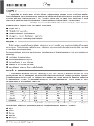 CN - 1º dia | Caderno 3 - BRANCO - Página 20
2014
A talidomida é um sedativo leve e foi muito utilizado no tratamento de náuseas, comuns no início da gravidez.
Quando foi lançada, era considerada segura para o uso de grávidas, sendo administrada como uma mistura racêmica
composta pelos seus dois enantiômeros (R e S). Entretanto, não se sabia, na época, que o enantiômero S leva à
malformação congênita, afetando principalmente o desenvolvimento normal dos braços e pernas do bebê.
COELHO, F. A. S. Fármacos e quiralidade. Cadernos Temáticos de Química Nova na Escola, São Paulo, n. 3, maio 2001 (adaptado).
Essa malformação congênita ocorre porque esses enantiômeros
A reagem entre si.
B não podem ser separados.
C não estão presentes em partes iguais.
D interagem de maneira distinta com o organismo.
E são estruturas com diferentes grupos funcionais.
senso comum. A ideia de que a espécie humana é o ápice do processo evolutivo é amplamente difundida, mas não é
compartilhada por muitos cientistas.
Para esses cientistas, a compreensão do processo citado baseia-se na ideia de que os seres vivos, ao longo do tempo,
passam por
A
B incremento no tamanho corporal.
C
D melhoria de processos e estruturas.
E
O biodiesel não é
graxos presentes em sua matéria-prima. As propriedades do biodiesel variam com a composição do óleo vegetal ou
gordura animal que lhe deu origem, por exemplo, o teor de ésteres saturados é responsável pela maior estabilidade
do biodiesel frente à oxidação, o que resulta em aumento da vida útil do biocombustível. O quadro ilustra o teor médio
de ácidos graxos de algumas fontes oleaginosas.
Fonte
oleaginosa
Teor médio do ácido graxo (% em massa)
Mirístico
(C14:0)
Palmítico
(C16:0)
Esteárico
(C18:0)
Oleico
(C18:1)
Linoleico
(C18:2)
Linolênico
(C18:3)
Milho < 0,1 11,7 1,9 25,2 60,6 0,5
Palma 1,0 42,8 4,5 40,5 10,1 0,2
Canola < 0,2 3,5 0,9 64,4 22,3 8,2
Algodão 0,7 20,1 2,6 19,2 55,2 0,6
Amendoim < 0,6 11,4 2,4 48,3 32,0 0,9
MA, F.; HANNA, M. A. Biodiesel Production: a review. Bioresource Technology, Londres, v. 70, n. 1, jan. 1999 (adaptado).
Qual das fontes oleaginosas apresentadas produziria um biodiesel de maior resistência à oxidação?
A Milho.
B Palma.
C Canola.
D Algodão.
E Amendoim.
QUESTÃO 62
QUESTÃO 63
QUESTÃO 64
*BRAN75SAB20*
 