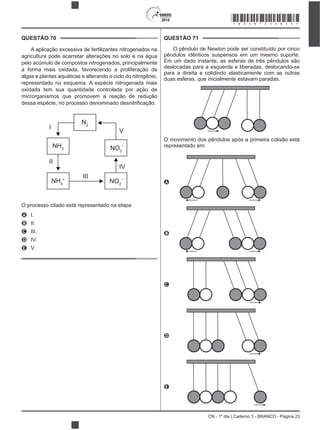 CN - 1º dia | Caderno 3 - BRANCO - Página 23
2014
QUESTÃO 70
A aplicação excessiva de fertilizantes nitrogenados na
agricultura pode acarretar alterações no solo e na água
pelo acúmulo de compostos nitrogenados, principalmente
a forma mais oxidada, favorecendo a proliferação de
algas e plantas aquáticas e alterando o ciclo do nitrogênio,
representado no esquema. A espécie nitrogenada mais
oxidada tem sua quantidade controlada por ação de
microrganismos que promovem a reação de redução
I
II
V
IV
N2
NH3
NH4
+
NO2
NO3
III
–
–
O processo citado está representado na etapa
A I.
B II.
C III.
D IV.
E V.
QUESTÃO 71
O pêndulo de Newton pode ser constituído por cinco
pêndulos idênticos suspensos em um mesmo suporte.
Em um dado instante, as esferas de três pêndulos são
deslocadas para a esquerda e liberadas, deslocando-se
para a direita e colidindo elasticamente com as outras
duas esferas, que inicialmente estavam paradas.
O movimento dos pêndulos após a primeira colisão está
representado em:
A
B
C
D
E
*BRAN75SAB23*
 