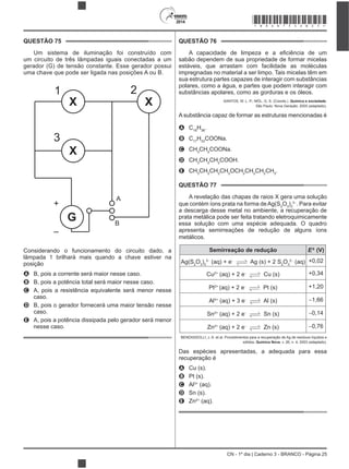 CN - 1º dia | Caderno 3 - BRANCO - Página 25
2014
QUESTÃO 75
Um sistema de iluminação foi construído com
um circuito de três lâmpadas iguais conectadas a um
gerador (G) de tensão constante. Esse gerador possui
uma chave que pode ser ligada nas posições A ou B.
+
–
1 2
3
A
B
G
X X
X
Considerando o funcionamento do circuito dado, a
lâmpada 1 brilhará mais quando a chave estiver na
posição
A B, pois a corrente será maior nesse caso.
B B, pois a potência total será maior nesse caso.
C A, pois a resistência equivalente será menor nesse
caso.
D B, pois o gerador fornecerá uma maior tensão nesse
caso.
E A, pois a potência dissipada pelo gerador será menor
nesse caso.
QUESTÃO 76
sabão dependem de sua propriedade de formar micelas
estáveis, que arrastam com facilidade as moléculas
impregnadas no material a ser limpo. Tais micelas têm em
sua estrutura partes capazes de interagir com substâncias
polares, como a água, e partes que podem interagir com
substâncias apolares, como as gorduras e os óleos.
SANTOS, W. L. P.; MÓL, G. S. (Coords.). Química e sociedade.
São Paulo: Nova Geração, 2005 (adaptado).
A substância capaz de formar as estruturas mencionadas é
A C18
H36
.
B C17
H33
COONa.
C CH3
CH2
COONa.
D CH3
CH2
CH2
COOH.
E CH3
CH2
CH2
CH2
OCH2
CH2
CH2
CH3
.
QUESTÃO 77
A revelação das chapas de raios X gera uma solução
que contém íons prata na forma deAg(S2
O3
)2
3
. Para evitar
a descarga desse metal no ambiente, a recuperação de
prata metálica pode ser feita tratando eletroquimicamente
essa solução com uma espécie adequada. O quadro
apresenta semirreações de redução de alguns íons
metálicos.
Semirreação de redução E0
(V)
Ag(S2
O3
)2
3
(aq) + e Ag (s) + 2 S2
O3
2
(aq) +0,02
Cu2+
(aq) + 2 e Cu (s) +0,34
Pt2+
(aq) + 2 e Pt (s) +1,20
Al3+
(aq) + 3 e Al (s) 1,66
Sn2+
(aq) + 2 e Sn (s) 0,14
Zn2+
(aq) + 2 e Zn (s) 0,76
BENDASSOLLI, J. A. et al. Procedimentos para a recuperação de Ag de resíduos líquidos e
sólidos. Química Nova, v. 26, n. 4, 2003 (adaptado).
Das espécies apresentadas, a adequada para essa
recuperação é
A Cu (s).
B Pt (s).
C Al3+
(aq).
D Sn (s).
E Zn2+
(aq).
*BRAN75SAB25*
 