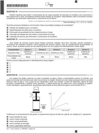 CN - 1º dia | Caderno 3 - BRANCO - Página 26
2014
Existem bactérias que inibem o crescimento de um fungo causador de doenças no tomateiro, por consumirem o
substâncias que estimulam diretamente o crescimento do tomateiro.
PELZER, G. Q. et al. Mecanismos de controle da murcha-de-esclerócio e promoção de crescimento em tomateiro mediados por rizobactérias.
Tropical Plant Pathology, v. 36, n. 2, mar.-abr. 2011 (adaptado).
Qual dos processos biológicos mencionados indica uma relação ecológica de competição?
A Fixação de nitrogênio para o tomateiro.
B Disponibilização de cálcio para o tomateiro.
C Diminuição da quantidade de ferro disponível para o fungo.
D Liberação de substâncias que inibem o crescimento do fungo.
E Liberação de auxinas que estimulam o crescimento do tomateiro.
Uma região de Cerrado possui lençol freático profundo, estação seca bem marcada, grande insolação e
recorrência de incêndios naturais. Cinco espécies de árvores nativas, com as características apresentadas no
Característica Árvore 1 Árvore 2 Árvore 3 Árvore 4 Árvore 5
Superfície foliar
Coberta por
tricomas
Coberta por cera Coberta por cera
Coberta por
espinhos
Coberta por
espinhos
Profundidade das
raízes
Baixa Alta Baixa Baixa Alta
A 1
B 2
C 3
D 4
E 5
pode movimentar-se livremente sem atrito, encontra-se um objeto. Através de uma chapa de aquecimento é possível
fornecer calor ao gás e, com auxílio de um manômetro, medir sua pressão. A partir de diferentes valores de calor
Foram estudadas, separadamente, quantidades equimolares de dois diferentes gases, denominados M e V.
Objeto
Manômetro
Chapa de aquecimento
Calor fornecido
M
V
Δh
Δh
A diferença no comportamento dos gases no experimento decorre do fato de o gás M, em relação ao V, apresentar
A maior pressão de vapor.
B menor massa molecular.
C maior compressibilidade.
D menor energia de ativação.
E
QUESTÃO 78
QUESTÃO 79
QUESTÃO 80
*BRAN75SAB26*
 