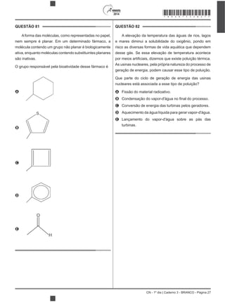 CN - 1º dia | Caderno 3 - BRANCO - Página 27
2014
QUESTÃO 81
Aforma das moléculas, como representadas no papel,
nem sempre é planar. Em um determinado fármaco, a
molécula contendo um grupo não planar é biologicamente
ativa, enquanto moléculas contendo substituintes planares
são inativas.
O grupo responsável pela bioatividade desse fármaco é
A
B
C
D
E
QUESTÃO 82
A elevação da temperatura das águas de rios, lagos
e mares diminui a solubilidade do oxigênio, pondo em
risco as diversas formas de vida aquática que dependem
desse gás. Se essa elevação de temperatura acontece
As usinas nucleares, pela própria natureza do processo de
geração de energia, podem causar esse tipo de poluição.
Que parte do ciclo de geração de energia das usinas
nucleares está associada a esse tipo de poluição?
A Fissão do material radioativo.
B
C Conversão de energia das turbinas pelos geradores.
D Aquecimento da água líquida para gerar vapor-d'água.
E Lançamento do vapor-d'água sobre as pás das
turbinas.
*BRAN75SAB27*
 