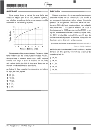 CN - 1º dia | Caderno 3 - BRANCO - Página 28
2014
QUESTÃO 83
Uma pessoa, lendo o manual de uma ducha que
que relaciona a vazão na ducha com a pressão, medida
em metros de coluna de água (mca).
Vazão(L/min)
14
12
10
8
6
4
2
0
1 2 4 6 83 5 7 9
Pressão Estática (mca)
Nessa casa residem quatro pessoas. Cada uma delas
toma um banho por dia, com duração média de 8 minutos,
permanecendo o registro aberto com vazão máxima
durante esse tempo. A ducha é instalada em um ponto
seis metros abaixo do nível da lâmina de água, que se
mantém constante dentro do reservatório.
de água, em litros, igual a
A 69 120.
B 17 280.
C 11 520.
D 8 640.
E 2 880.
QUESTÃO 84
Diesel é uma mistura de hidrocarbonetos que também
apresenta enxofre em sua composição. Esse enxofre é
um componente indesejável, pois o trióxido de enxofre
gerado é um dos grandes causadores da chuva ácida.
Nos anos 1980, não havia regulamentação e era utilizado
óleo diesel com 13 000 ppm de enxofre. Em 2009, o
diesel passou a ter 1 800 ppm de enxofre (S1800) e, em
seguida, foi inserido no mercado o diesel S500 (500 ppm).
Em 2012, foi difundido o diesel S50, com 50 ppm de
enxofre em sua composição. Atualmente, é produzido um
diesel com teores de enxofre ainda menores.
Os impactos da má qualidade do óleo diesel brasileiro. Disponível em: www.cnt.org.br.
Acesso em: 20 dez. 2012 (adaptado).
A substituição do diesel usado nos anos 1980 por aquele
difundido em 2012 permitiu uma redução percentual de
emissão de SO3
de
A 86,2%.
B 96,2%.
C 97,2%.
D 99,6%.
E 99,9%.
*BRAN75SAB28*
 