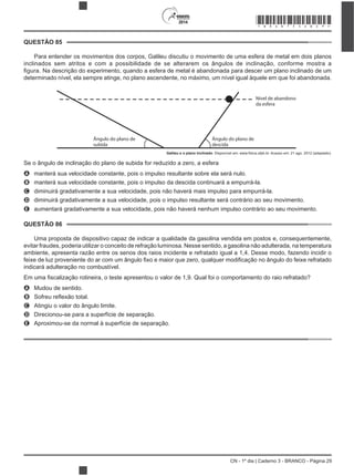 CN - 1º dia | Caderno 3 - BRANCO - Página 29
2014
Para entender os movimentos dos corpos, Galileu discutiu o movimento de uma esfera de metal em dois planos
inclinados sem atritos e com a possibilidade de se alterarem os ângulos de inclinação, conforme mostra a
determinado nível, ela sempre atinge, no plano ascendente, no máximo, um nível igual àquele em que foi abandonada.
Nível de abandono
da esfera
Ângulo do plano de
descida
Ângulo do plano de
subida
Galileu e o plano inclinado
Se o ângulo de inclinação do plano de subida for reduzido a zero, a esfera
A manterá sua velocidade constante, pois o impulso resultante sobre ela será nulo.
B manterá sua velocidade constante, pois o impulso da descida continuará a empurrá-la.
C diminuirá gradativamente a sua velocidade, pois não haverá mais impulso para empurrá-la.
D diminuirá gradativamente a sua velocidade, pois o impulso resultante será contrário ao seu movimento.
E aumentará gradativamente a sua velocidade, pois não haverá nenhum impulso contrário ao seu movimento.
Uma proposta de dispositivo capaz de indicar a qualidade da gasolina vendida em postos e, consequentemente,
evitar fraudes, poderia utilizar o conceito de refração luminosa. Nesse sentido, a gasolina não adulterada, na temperatura
ambiente, apresenta razão entre os senos dos raios incidente e refratado igual a 1,4. Desse modo, fazendo incidir o
indicará adulteração no combustível.
A Mudou de sentido.
B
C Atingiu o valor do ângulo limite.
D Direcionou-se para a superfície de separação.
E Aproximou-se da normal à superfície de separação.
QUESTÃO 85
QUESTÃO 86
*BRAN75SAB29*
 