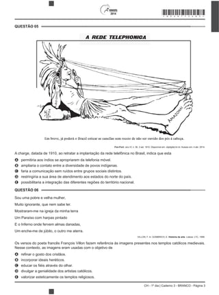 CH - 1º dia | Caderno 3 - BRANCO - Página 3
2014
QUESTÃO 05
Fon-Fon!, ano IV, n. 36, 3 set. 1910. Disponível em: objdigital.bn.br. Acesso em: 4 abr. 2014.
A charge, datada de 1910, ao retratar a implantação da rede telefônica no Brasil, indica que esta
A permitiria aos índios se apropriarem da telefonia móvel.
B ampliaria o contato entre a diversidade de povos indígenas.
C faria a comunicação sem ruídos entre grupos sociais distintos.
D restringiria a sua área de atendimento aos estados do norte do país.
E possibilitaria a integração das diferentes regiões do território nacional.
QUESTÃO 06
Sou uma pobre e velha mulher,
Muito ignorante, que nem sabe ler.
Mostraram-me na igreja da minha terra
Um Paraíso com harpas pintado
E o Inferno onde fervem almas danadas,
Um enche-me de júbilo, o outro me aterra.
VILLON, F. In: GOMBRICH, E. História da arte. Lisboa: LTC, 1999.
Os versos do poeta francês François Villon fazem referência às imagens presentes nos templos católicos medievais.
Nesse contexto, as imagens eram usadas com o objetivo de
A
B incorporar ideais heréticos.
C
D divulgar a genialidade dos artistas católicos.
E valorizar esteticamente os templos religiosos.
*BRAN75SAB3*
 