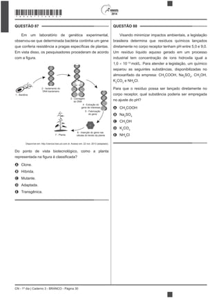 CN - 1º dia | Caderno 3 - BRANCO - Página 30
2014
QUESTÃO 87
Em um laboratório de genética experimental,
observou-se que determinada bactéria continha um gene
Em vista disso, os pesquisadores procederam de acordo
1 - Bactéria
2 - Isolamento do
DNA bacteriano
3 - Clonagem
do DNA
4 - Extração do
gene de interesse
5 - Fabricação
do gene
6 - Inserção do gene nas
células do tecido da planta7 - Planta
Disponível em: http://ciencia.hsw.uol.com.br. Acesso em: 22 nov. 2013 (adaptado).
Do ponto de vista biotecnológico, como a planta
A Clone.
B Híbrida.
C Mutante.
D Adaptada.
E Transgênica.
QUESTÃO 88
Visando minimizar impactos ambientais, a legislação
brasileira determina que resíduos químicos lançados
diretamente no corpo receptor tenham pH entre 5,0 e 9,0.
Um resíduo líquido aquoso gerado em um processo
industrial tem concentração de íons hidroxila igual a
1,0 10 10
mol/L. Para atender a legislação, um químico
separou as seguintes substâncias, disponibilizadas no
almoxarifado da empresa: CH3
COOH, Na2
SO4
, CH3
OH,
K2
CO3
e NH4
Cl.
Para que o resíduo possa ser lançado diretamente no
corpo receptor, qual substância poderia ser empregada
no ajuste do pH?
A CH3
COOH
B Na2
SO4
C CH3
OH
D K2
CO3
E NH4
Cl
*BRAN75SAB30*
 