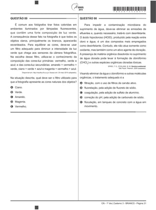 CN - 1º dia | Caderno 3 - BRANCO - Página 31
2014
QUESTÃO 89
É comum aos fotógrafos tirar fotos coloridas em
que contêm uma forte composição de luz verde.
objetos claros, principalmente os brancos, aparecerão
esverdeados. Para equilibrar as cores, deve-se usar
composição das cores-luz primárias: vermelho, verde e
azul; e das cores-luz secundárias: amarelo = vermelho +
verde, ciano = verde + azul e magenta = vermelho + azul.
ro utilizado para
A Ciano.
B Verde.
C Amarelo.
D Magenta.
E Vermelho.
QUESTÃO 90
Para impedir a contaminação microbiana do
suprimento de água, deve-se eliminar as emissões de
O ácido hipocloroso (HClO), produzido pela reação entre
cloro e água, é um dos compostos mais empregados
como desinfetante. Contudo, ele não atua somente como
oxidante, mas também como um ativo agente de cloração.
A presença de matéria orgânica dissolvida no suprimento
de água clorada pode levar à formação de clorofórmio
(CHCl3
) e outras espécies orgânicas cloradas tóxicas.
SPIRO, T. G.; STIGLIANI, W. M. Química ambiental.
São Paulo: Pearson, 2009 (adaptado).
Visando eliminar da água o clorofórmio e outras moléculas
orgânicas, o tratamento adequado é a
A
B
C coagulação, pela adição de sulfato de alumínio.
D correção do pH, pela adição de carbonato de sódio.
E
movimento.
*BRAN75SAB31*
 