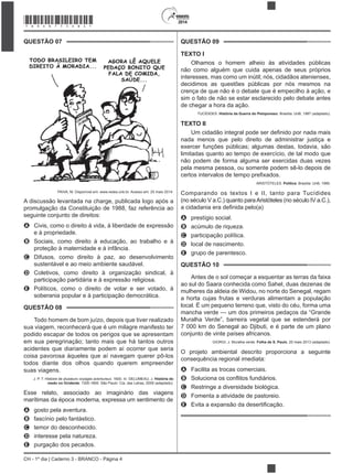 CH - 1º dia | Caderno 3 - BRANCO - Página 4
2014
QUESTÃO 07
PAIVA, M. Disponível em: www.redes.unb.br. Acesso em: 25 maio 2014.
A discussão levantada na charge, publicada logo após a
promulgação da Constituição de 1988, faz referência ao
seguinte conjunto de direitos:
A Civis, como o direito à vida, à liberdade de expressão
e à propriedade.
B Sociais, como direito à educação, ao trabalho e à
proteção à maternidade e à infância.
C Difusos, como direito à paz, ao desenvolvimento
sustentável e ao meio ambiente saudável.
D Coletivos, como direito à organização sindical, à
participação partidária e à expressão religiosa.
E Políticos, como o direito de votar e ser votado, à
soberania popular e à participação democrática.
QUESTÃO 08
Todo homem de bom juízo, depois que tiver realizado
sua viagem, reconhecerá que é um milagre manifesto ter
podido escapar de todos os perigos que se apresentam
em sua peregrinação; tanto mais que há tantos outros
acidentes que diariamente podem aí ocorrer que seria
coisa pavorosa àqueles que aí navegam querer pô-los
todos diante dos olhos quando querem empreender
suas viagens.
J. P. T. Histoire de plusieurs voyages aventureux. 1600. In: DELUMEAU, J. História do
medo no Ocidente: 1300-1800. São Paulo: Cia. das Letras, 2009 (adaptado).
Esse relato, associado ao imaginário das viagens
marítimas da época moderna, expressa um sentimento de
A gosto pela aventura.
B fascínio pelo fantástico.
C temor do desconhecido.
D interesse pela natureza.
E purgação dos pecados.
QUESTÃO 09
TEXTO I
Olhamos o homem alheio às atividades públicas
não como alguém que cuida apenas de seus próprios
interesses, mas como um inútil; nós, cidadãos atenienses,
decidimos as questões públicas por nós mesmos na
crença de que não é o debate que é empecilho à ação, e
sim o fato de não se estar esclarecido pelo debate antes
de chegar a hora da ação.
TUCÍDIDES. História da Guerra do Peloponeso. Brasília: UnB, 1987 (adaptado).
TEXTO II
nada menos que pelo direito de administrar justiça e
exercer funções públicas; algumas destas, todavia, são
limitadas quanto ao tempo de exercício, de tal modo que
não podem de forma alguma ser exercidas duas vezes
pela mesma pessoa, ou somente podem sê-lo depois de
ARISTÓTELES. Política. Brasília: UnB, 1985.
Comparando os textos I e II, tanto para Tucídides
(no século V a.C.) quanto paraAristóteles (no século IV a.C.),
A prestígio social.
B acúmulo de riqueza.
C participação política.
D local de nascimento.
E grupo de parentesco.
QUESTÃO 10
Antes de o sol começar a esquentar as terras da faixa
ao sul do Saara conhecida como Sahel, duas dezenas de
mulheres da aldeia de Widou, no norte do Senegal, regam
a horta cujas frutas e verduras alimentam a população
local. É um pequeno terreno que, visto do céu, forma uma
mancha verde — um dos primeiros pedaços da “Grande
Muralha Verde”, barreira vegetal que se estenderá por
7 000 km do Senegal ao Djibuti, e é parte de um plano
conjunto de vinte países africanos.
GIORGI, J. Muralha verde. Folha de S. Paulo, 20 maio 2013 (adaptado).
O projeto ambiental descrito proporciona a seguinte
consequência regional imediata:
A Facilita as trocas comerciais.
B
C Restringe a diversidade biológica.
D Fomenta a atividade de pastoreio.
E
*BRAN75SAB4*
 