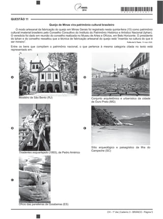 CH - 1º dia | Caderno 3 - BRANCO - Página 5
2014
Queijo de Minas vira patrimônio cultural brasileiro
O modo artesanal da fabricação do queijo em Minas Gerais foi registrado nesta quinta-feira (15) como patrimônio
cultural imaterial brasileiro pelo Conselho Consultivo do Instituto do Patrimônio Histórico e Artístico Nacional (Iphan).
O veredicto foi dado em reunião do conselho realizada no Museu de Artes e Ofícios, em Belo Horizonte. O presidente
do Iphan e do conselho ressaltou que a técnica de fabricação artesanal do queijo está “inserida na cultura do que é
ser mineiro”. Folha de S. Paulo, 15 maio 2008.
Entre os bens que compõem o patrimônio nacional, o que pertence à mesma categoria citada no texto está
representado em:
A
Mosteiro de São Bento (RJ)
D
Conjunto arquitetônico e urbanístico da cidade
de Ouro Preto (MG)
B
Tiradentes esquartejado (1893), de Pedro Américo
E
Sítio arqueológico e paisagístico da Ilha do
Campeche (SC)
C
Ofício das paneleiras de Goiabeiras (ES)
QUESTÃO 11
*BRAN75SAB5*
 