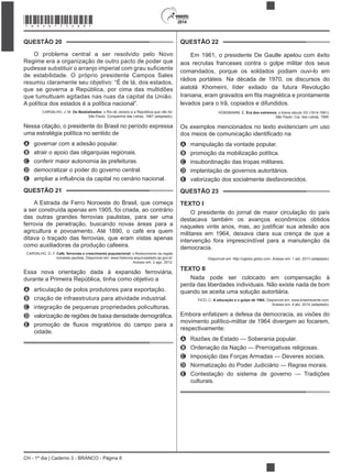 CH - 1º dia | Caderno 3 - BRANCO - Página 8
2014
QUESTÃO 20
O problema central a ser resolvido pelo Novo
Regime era a organização de outro pacto de poder que
de estabilidade. O próprio presidente Campos Sales
resumiu claramente seu objetivo: “É de lá, dos estados,
que se governa a República, por cima das multidões
que tumultuam agitadas nas ruas da capital da União.
A política dos estados é a política nacional”.
CARVALHO, J. M. Os Bestializados: o Rio de Janeiro e a República que não foi.
São Paulo: Companhia das Letras, 1987 (adaptado).
Nessa citação, o presidente do Brasil no período expressa
uma estratégia política no sentido de
A governar com a adesão popular.
B atrair o apoio das oligarquias regionais.
C conferir maior autonomia às prefeituras.
D democratizar o poder do governo central.
E
QUESTÃO 21
A Estrada de Ferro Noroeste do Brasil, que começa
a ser construída apenas em 1905, foi criada, ao contrário
das outras grandes ferrovias paulistas, para ser uma
ferrovia de penetração, buscando novas áreas para a
agricultura e povoamento. Até 1890, o café era quem
ditava o traçado das ferrovias, que eram vistas apenas
como auxiliadoras da produção cafeeira.
CARVALHO, D. F. Café, ferrovias e crescimento populacional
noroeste paulista. Disponível em: www.historica.arquivoestado.sp.gov.br.
Acesso em: 2 ago. 2012.
Essa nova orientação dada à expansão ferroviária,
durante a Primeira República, tinha como objetivo a
A articulação de polos produtores para exportação.
B criação de infraestrutura para atividade industrial.
C integração de pequenas propriedades policultoras.
D
E
cidade.
QUESTÃO 22
Em 1961, o presidente De Gaulle apelou com êxito
aos recrutas franceses contra o golpe militar dos seus
comandados, porque os soldados podiam ouvi-lo em
rádios portáteis. Na década de 1970, os discursos do
aiatolá Khomeini, líder exilado da futura Revolução
levados para o Irã, copiados e difundidos.
HOBSBAWM, E. Era dos extremos: o breve século XX (1914-1991).
São Paulo: Cia. das Letras, 1995.
Os exemplos mencionados no texto evidenciam um uso
A manipulação da vontade popular.
B promoção da mobilização política.
C insubordinação das tropas militares.
D implantação de governos autoritários.
E valorização dos socialmente desfavorecidos.
QUESTÃO 23
TEXTO I
O presidente do jornal de maior circulação do país
destacava também os avanços econômicos obtidos
militares em 1964, deixava clara sua crença de que a
intervenção fora imprescindível para a manutenção da
democracia.
Disponível em: http://oglobo.globo.com. Acesso em: 1 set. 2013 (adaptado).
TEXTO II
Nada pode ser colocado em compensação à
perda das liberdades individuais. Não existe nada de bom
quando se aceita uma solução autoritária.
FICO, C. A educação e o golpe de 1964. Disponível em: www.brasilrecente.com.
Acesso em: 4 abr. 2014 (adaptado).
Embora enfatizem a defesa da democracia, as visões do
movimento político-militar de 1964 divergem ao focarem,
respectivamente:
A Razões de Estado — Soberania popular.
B Ordenação da Nação — Prerrogativas religiosas.
C Imposição das Forças Armadas — Deveres sociais.
D Normatização do Poder Judiciário — Regras morais.
E Contestação do sistema de governo — Tradições
culturais.
*BRAN75SAB8*
 
