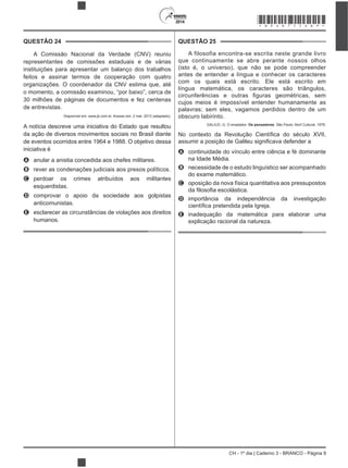 CH - 1º dia | Caderno 3 - BRANCO - Página 9
2014
QUESTÃO 24
A Comissão Nacional da Verdade (CNV) reuniu
representantes de comissões estaduais e de várias
instituições para apresentar um balanço dos trabalhos
feitos e assinar termos de cooperação com quatro
organizações. O coordenador da CNV estima que, até
o momento, a comissão examinou, “por baixo”, cerca de
30 milhões de páginas de documentos e fez centenas
de entrevistas.
Disponível em: www.jb.com.br. Acesso em: 2 mar. 2013 (adaptado).
A notícia descreve uma iniciativa do Estado que resultou
da ação de diversos movimentos sociais no Brasil diante
de eventos ocorridos entre 1964 e 1988. O objetivo dessa
iniciativa é
A anular a anistia concedida aos chefes militares.
B rever as condenações judiciais aos presos políticos.
C perdoar os crimes atribuídos aos militantes
esquerdistas.
D comprovar o apoio da sociedade aos golpistas
anticomunistas.
E esclarecer as circunstâncias de violações aos direitos
humanos.
QUESTÃO 25
A filosofia encontra-se escrita neste grande livro
que continuamente se abre perante nossos olhos
(isto é, o universo), que não se pode compreender
antes de entender a língua e conhecer os caracteres
com os quais está escrito. Ele está escrito em
língua matemática, os caracteres são triângulos,
cujos meios é impossível entender humanamente as
palavras; sem eles, vagamos perdidos dentro de um
obscuro labirinto.
GALILEI, G. O ensaiador. Os pensadores. São Paulo: Abril Cultural, 1978.
A continuidade do vínculo entre ciência e fé dominante
na Idade Média.
B necessidade de o estudo linguístico ser acompanhado
do exame matemático.
C oposição da nova física quantitativa aos pressupostos
D importância da independência da investigação
E inadequação da matemática para elaborar uma
explicação racional da natureza.
*BRAN75SAB9*
 