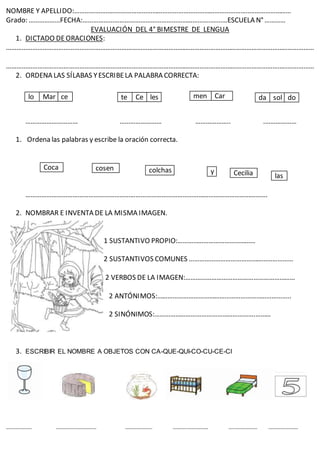 NOMBRE Y APELLIDO:…………………………………………………………………………………………..…………………
Grado: ………………FECHA:………………………………………………………………..………ESCUELA N°…………
EVALUACIÓN DEL 4° BIMESTRE DE LENGUA
1. DICTADO DEORACIONES:
……………………………………………………………………………………………………………………………………………………………
……………………………………………………………………………………………………………………………………………………………
2. ORDENA LAS SÍLABAS YESCRIBELA PALABRA CORRECTA:
………………………… …………………… ……………….. .………………
1. Ordena las palabras y escribe la oración correcta.
………………………………………………………………………………………………………………………….
2. NOMBRAR E INVENTA DE LA MISMA IMAGEN.
1 SUSTANTIVO PROPIO:………………………………………
2 SUSTANTIVOS COMUNES ……………………………………………………
2 VERBOS DE LA IMAGEN:………………………………………………………
2 ANTÓNIMOS:…………………………………………………………………..
2 SINÓNIMOS:………………………………………………….………
3. ESCRIBIR EL NOMBRE A OBJETOS CON CA-QUE-QUI-CO-CU-CE-CI
………
………………. ………………………… ……………….. ………..…………… …..……………. ………………….
lo Mar ce te Ce les men Car da sol do
colchas y
Coca cosen
Cecilia las
 