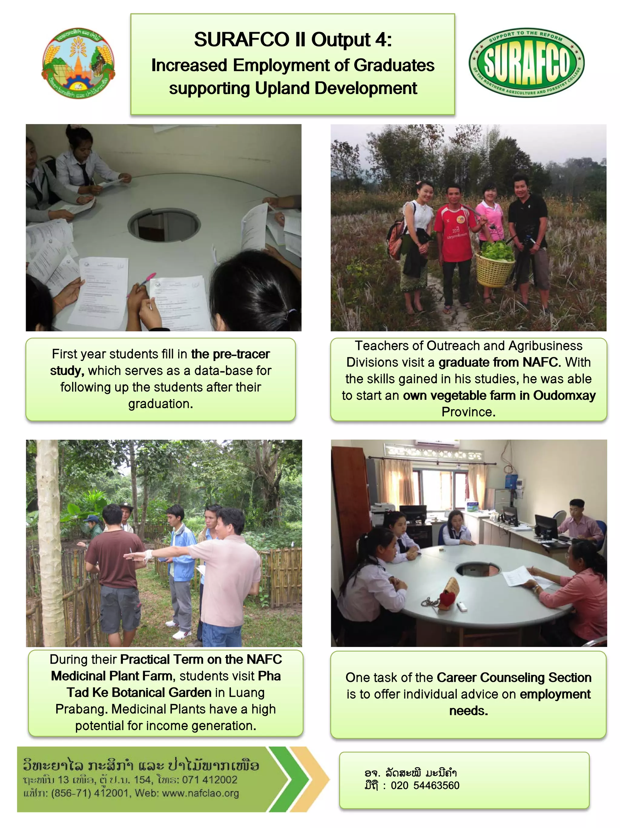 ອຈ. ລັດສະໝີ ມະນີຄ ໍາ
ມືຖື : 020 54463560
Teachers of Outreach and Agribusiness
Divisions visit a graduate from NAFC. With
the skills gained in his studies, he was able
to start an own vegetable farm in Oudomxay
Province.
SURAFCO II Output 4:
Increased Employment of Graduates
supporting Upland Development
First year students fill in the pre-tracer
study, which serves as a data-base for
following up the students after their
graduation.
During their Practical Term on the NAFC
Medicinal Plant Farm, students visit Pha
Tad Ke Botanical Garden in Luang
Prabang. Medicinal Plants have a high
potential for income generation.
One task of the Career Counseling Section
is to offer individual advice on employment
needs.
 