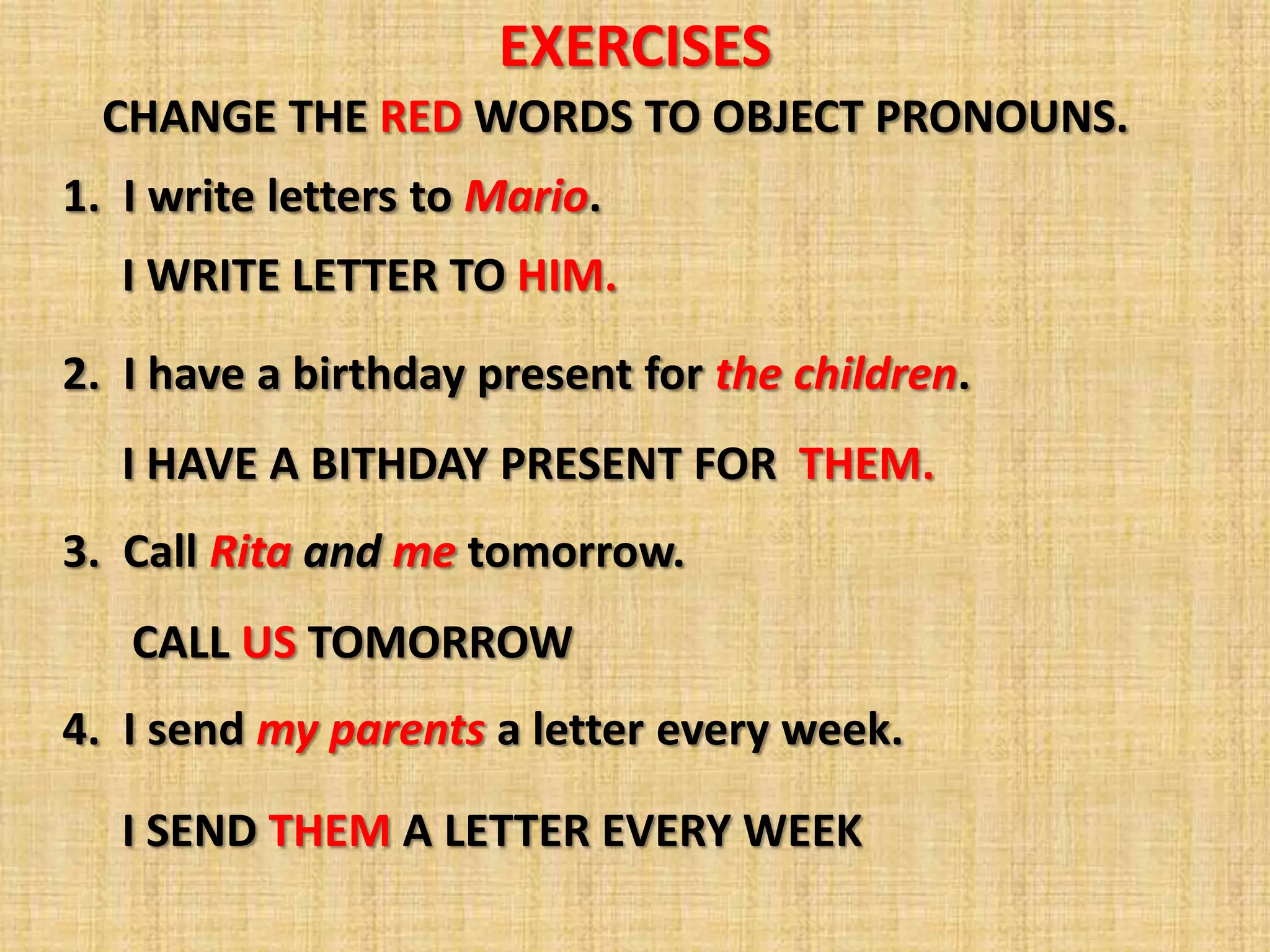 EXERCISES
  CHANGE THE RED WORDS TO OBJECT PRONOUNS.
1. I write letters to Mario.
   I WRITE LETTER TO HIM.
2. I have a birthday present for the children.
   I HAVE A BITHDAY PRESENT FOR THEM.
3. Call Rita and me tomorrow.
   CALL US TOMORROW
4. I send my parents a letter every week.

   I SEND THEM A LETTER EVERY WEEK
 