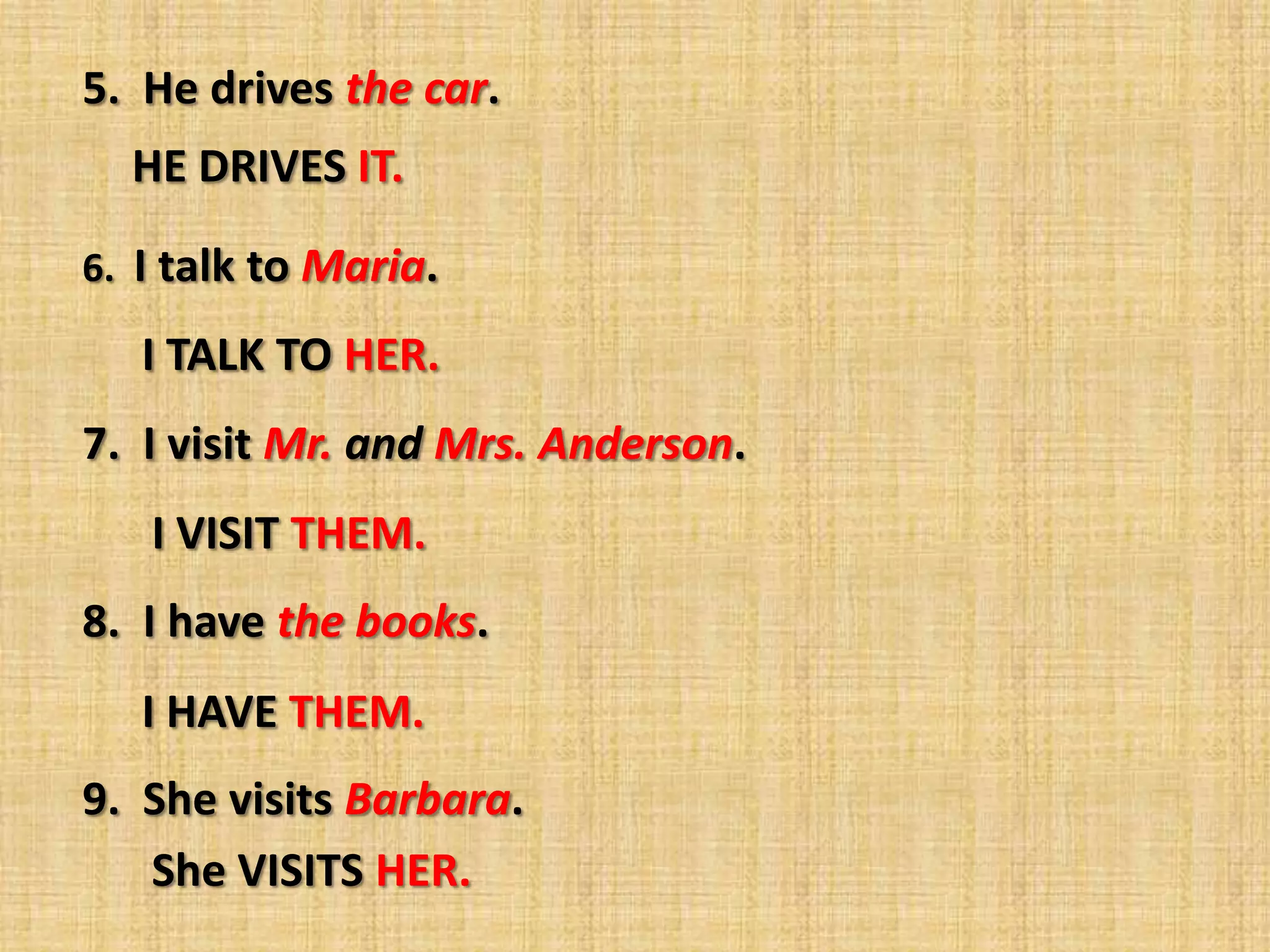 5. He drives the car.
  HE DRIVES IT.

6. I talk to Maria.

   I TALK TO HER.
7. I visit Mr. and Mrs. Anderson.
   I VISIT THEM.
8. I have the books.
   I HAVE THEM.
9. She visits Barbara.
   She VISITS HER.
 