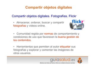 • Almacenar, ordenar, buscar y compartir
fotografías y videos online.
• Comunidad regida por normas de comportamiento y
condiciones de uso que favorecen la buena gestión de
los contenidos.
• Herramientas que permiten al autor etiquetar sus
fotografías y explorar y comentar las imágenes de
otros usuarios.
Compartir objetos digitales. Fotografías. Flickr
Compartir objetos digitales
 
