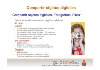 Condiciones de las cuentas, según modalidad
de pago:
Gratis:
• 1 Terabyte de almacenamiento para fotos y videos
• Subir fotos de hasta 200 MB por foto
• Subir videos HD de 1080p de hasta 1 GB cada uno
• Reproducción de video de hasta 3 minutos cada uno
• Subir y descargar en calidad original
• Ancho de banda ilimitado por mes
Sin publicidad:
• $49.99 al año
• Todos los beneficios de una cuenta gratuita
• Ningún anuncio en tu experiencia de navegación
Doublr:
• $499.99 al año
• 2 Terabytes de espacio para fotos y videos
• Todos los beneficios de una cuenta gratuita
Compartir objetos digitales. Fotografías. Flickr
Compartir objetos digitales
 