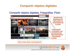 http://www.flickr.com/explore/
DIFERENTES
MANERAS DE
EXPLORAR EL
CONTENIDO DE
FLICKR:
• BUSCADOR
• OJEANDO LAS
FOTOGRAFÍAS
MÁS RECIENTES
• SECCIONES
FLICKR
Compartir objetos digitales. Fotografías. Flickr
Compartir objetos digitales
 
