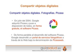 • En julio del 2004, Google
adquirió Picasa y puso a
disposición de todos, en forma
gratuita, el software Picasa.
• De forma paralela al desarrollo del software Picasa,
Google desarrolló un portal de servicios fotográficos a
través de la Web bajo la denominación de Picasaweb.
Compartir objetos digitales. Fotografías. Picasa
Compartir objetos digitales
 