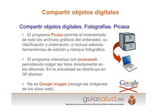 • El programa Picasa permite el inventariado
de todo los archivos gráficos del ordenador, su
clasificación y ordenación, e incluye además
herramientas de edición y retoque fotográfico.
• El programa interactúa con picasaweb
permitiendo colgar las fotos directamente en
los álbumes. En la actualidad se distribuye en
38 idiomas.
• No es Google images (recoge las imágenes
de los sitios web)
Compartir objetos digitales. Fotografías. Picasa
Compartir objetos digitales
 