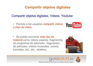 • Permite a los usuarios compartir vídeos
o clips de vídeo.
• Se puede encontrar todo tipo de
material como videos caseros, fragmentos
de programas de televisión, fragmentos
de películas, vídeos musicales, cursos,
tutoriales, etc., etc., etcétera.
Compartir objetos digitales. Videos. Youtube
Compartir objetos digitales
 