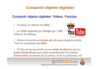 • Fundado en febrero de 2005.
• En 2006 adquirido por Google por 1.650
millones de dólares.
• Obtuvo el premio al invento del año que otorga la revista
Time en noviembre del 2006.
• El sitio se ha convertido en un medio de difusión con un
poder extraordinario que están considerando los medios
tradicionales, el mundo de la política, el de la publicidad, etc.
Compartir objetos digitales. Videos. Youtube
Compartir objetos digitales
 