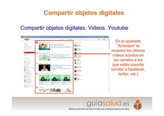 En el apartado
“Actividad” te
muestra los últimos
vídeos subidos en
los canales a los
que estás suscrito
(similar a facebook,
twitter, etc.)
Compartir objetos digitales. Videos. Youtube
Compartir objetos digitales
 