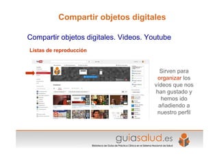 Listas de reproducción
Compartir objetos digitales. Videos. Youtube
Compartir objetos digitales
Sirven para
organizar los
vídeos que nos
han gustado y
hemos ido
añadiendo a
nuestro perfil
 