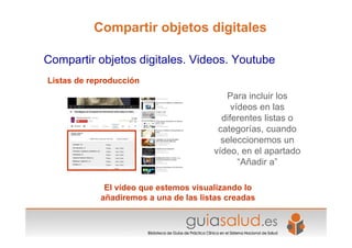 Listas de reproducción
El vídeo que estemos visualizando lo
añadiremos a una de las listas creadas
Compartir objetos digitales. Videos. Youtube
Compartir objetos digitales
Para incluir los
vídeos en las
diferentes listas o
categorías, cuando
seleccionemos un
vídeo, en el apartado
“Añadir a”
 