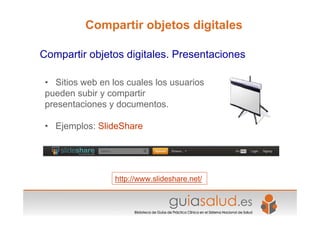 • Sitios web en los cuales los usuarios
pueden subir y compartir
presentaciones y documentos.
• Ejemplos: SlideShare
http://www.slideshare.net/
Compartir objetos digitales. Presentaciones
Compartir objetos digitales
 